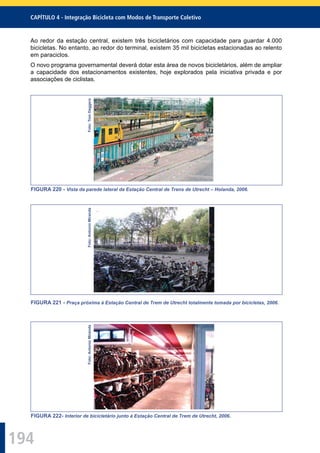 194
CAPÍTULO 4 - Integração Bicicleta com Modos de Transporte Coletivo
Ao redor da estação central, existem três bicicletários com capacidade para guardar 4.000
bicicletas. No entanto, ao redor do terminal, existem 35 mil bicicletas estacionadas ao relento
em paraciclos.
O novo programa governamental deverá dotar esta área de novos bicicletários, além de ampliar
a capacidade dos estacionamentos existentes, hoje explorados pela iniciativa privada e por
associações de ciclistas.
Foto:TomDaggers
FIGURA 220 - Vista da parede lateral da Estação Central de Trens de Utrecht – Holanda, 2006.
Foto:AntonioMiranda
FIGURA 221 - Praça próxima à Estação Central de Trem de Utrecht totalmente tomada por bicicletas, 2006.
Foto:AntonioMiranda
FIGURA 222- Interior de bicicletário junto à Estação Central de Trem de Utrecht, 2006.
 