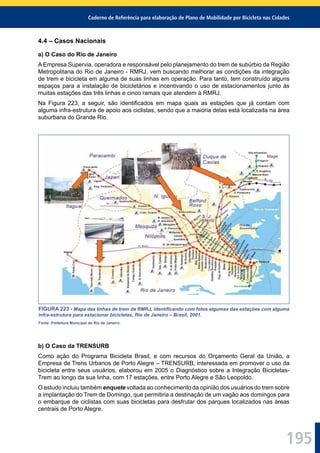 Caderno de Referência para elaboração de Plano de Mobilidade por Bicicleta nas Cidades
195
4.4 – Casos Nacionais
a) O Caso do Rio de Janeiro
A Empresa Supervia, operadora e responsável pelo planejamento do trem de subúrbio da Região
Metropolitana do Rio de Janeiro - RMRJ, vem buscando melhorar as condições da integração
de trem e bicicleta em alguma de suas linhas em operação. Para tanto, tem construído alguns
espaços para a instalação de bicicletários e incentivando o uso de estacionamentos junto às
muitas estações das três linhas e cinco ramais que atendem à RMRJ.
Na Figura 223, a seguir, são identiﬁcados em mapa quais as estações que já contam com
alguma infra-estrutura de apoio aos ciclistas, sendo que a maioria delas está localizada na área
suburbana do Grande Rio.
FIGURA 223 - Mapa das linhas de trem da RMRJ, identiﬁcando com fotos algumas das estações com alguma
infra-estrutura para estacionar bicicletas, Rio de Janeiro – Brasil, 2001.
Fonte: Prefeitura Municipal do Rio de Janeiro.
b) O Caso da TRENSURB
Como ação do Programa Bicicleta Brasil, e com recursos do Orçamento Geral da União, a
Empresa de Trens Urbanos de Porto Alegre – TRENSURB, interessada em promover o uso da
bicicleta entre seus usuários, elaborou em 2005 o Diagnóstico sobre a Integração Bicicletas-
Trem ao longo da sua linha, com 17 estações, entre Porto Alegre e São Leopoldo.
O estudo incluiu também enquete voltada ao conhecimento da opinião dos usuários do trem sobre
a implantação do Trem de Domingo, que permitiria a destinação de um vagão aos domingos para
o embarque de ciclistas com suas bicicletas para desfrutar dos parques localizados nas áreas
centrais de Porto Alegre.
 