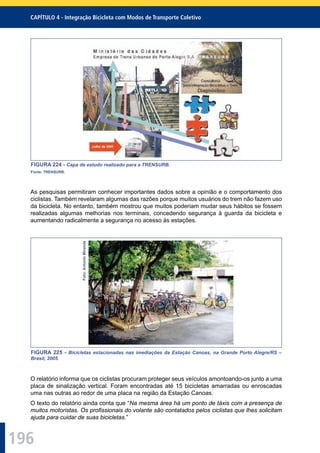 196
CAPÍTULO 4 - Integração Bicicleta com Modos de Transporte Coletivo
FIGURA 224 - Capa de estudo realizado para a TRENSURB.
Fonte: TRENSURB.
As pesquisas permitiram conhecer importantes dados sobre a opinião e o comportamento dos
ciclistas. Também revelaram algumas das razões porque muitos usuários do trem não fazem uso
da bicicleta. No entanto, também mostrou que muitos poderiam mudar seus hábitos se fossem
realizadas algumas melhorias nos terminais, concedendo segurança à guarda da bicicleta e
aumentando radicalmente a segurança no acesso às estações.
Foto:AntonioMiranda
FIGURA 225 - Bicicletas estacionadas nas imediações da Estação Canoas, na Grande Porto Alegre/RS –
Brasil, 2005.
O relatório informa que os ciclistas procuram proteger seus veículos amontoando-os junto a uma
placa de sinalização vertical. Foram encontradas até 15 bicicletas amarradas ou enroscadas
uma nas outras ao redor de uma placa na região da Estação Canoas.
O texto do relatório ainda conta que “Na mesma área há um ponto de táxis com a presença de
muitos motoristas. Os proﬁssionais do volante são contatados pelos ciclistas que lhes solicitam
ajuda para cuidar de suas bicicletas.”
 