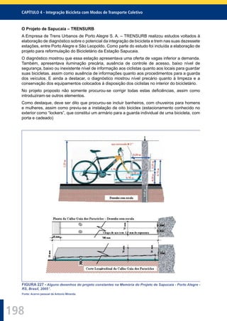 198
CAPÍTULO 4 - Integração Bicicleta com Modos de Transporte Coletivo
O Projeto de Sapucaia – TRENSURB
A Empresa de Trens Urbanos de Porto Alegre S. A. – TRENSURB realizou estudos voltados à
elaboração de diagnóstico sobre o potencial da integração de bicicleta e trem nas suas dezessete
estações, entre Porto Alegre e São Leopoldo. Como parte do estudo foi incluída a elaboração de
projeto para reformulação do Bicicletário da Estação Sapucaia.
O diagnóstico mostrou que essa estação apresentava uma oferta de vagas inferior a demanda.
Também, apresentava iluminação precária, ausência de controle de acesso, baixo nível de
segurança, baixo ou inexistente nível de informação aos ciclistas quanto aos locais para guardar
suas bicicletas, assim como ausência de informações quanto aos procedimentos para a guarda
dos veículos. E ainda a destacar, o diagnóstico mostrou nível precário quanto à limpeza e a
conservação dos equipamentos colocados à disposição dos ciclistas no interior do bicicletário.
No projeto proposto não somente procurou-se corrigir todas estas deﬁciências, assim como
introduziram-se outros elementos.
Como destaque, deve ser dito que procurou-se incluir banheiros, com chuveiros para homens
e mulheres, assim como previu-se a instalação de oito biciclex (estacionamento conhecido no
exterior como “lockers”, que constitui um armário para a guarda individual de uma bicicleta, com
porta e cadeado)
FIGURA 227 - Alguns desenhos do projeto constantes na Memória do Projeto de Sapucaia - Porto Alegre -
RS, Brasil, 2005 7
.
Fonte: Acervo pessoal de Antonio Miranda.
 