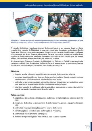 Caderno de Referência para elaboração de Plano de Mobilidade por Bicicleta nas Cidades
19
Fotos:SeMob
FIGURA 3 – 1º Folder do Programa Brasileiro de Mobilidade por Bicicleta lançado em 22 de setembro de 2004,
quando foi inaugurado o primeiro paraciclo da Esplanada dos Ministérios em Brasília-DF.
A inserção da bicicleta nos atuais sistemas de transportes deve ser buscada daqui em diante
respeitando o conceito de Mobilidade Urbana para construção de cidades sustentáveis. Dentro
desta nova ótica, os novos sistemas devem incorporar a construção de ciclovias e ciclofaixas,
principalmente nas áreas de expansão urbana. Torna-se necessária também na ampliação do
provimento de infra-estrutura, a inclusão do moderno conceito de vias cicláveis, que são vias de
tráfego compartilhado adaptadas para o uso seguro da bicicleta.
Ao desenvolver o Programa Brasileiro de Mobilidade por Bicicleta, a SeMob procura estimular
os Governos Municipais, Estaduais e do Distrito Federal, a desenvolver e aprimorar ações que
favoreçam o uso mais seguro da bicicleta como modo de transporte.
Objetivos:
• inserir e ampliar o transporte por bicicleta na matriz de deslocamentos urbanos;
• promover sua integração aos sistemas de transportes coletivos, visando reduzir o custo de
deslocamento, principalmente da população de menor renda;
• estimular os governos municipais a implantar sistemas cicloviários e um conjunto de ações
que garantam a segurança de ciclistas nos deslocamentos urbanos;
• difundir o conceito de mobilidade urbana sustentável, estimulando os meios não motoriza-
dos de transporte, inserindo-os no desenho urbano.
Ações previstas:
1. capacitação de gestores públicos para a elaboração e implantação de sistemas cicloviá-
rios;
2. integração da bicicleta no planejamento de sistemas de transportes e equipamentos públi-
cos;
3. estímulo à integração das ações das três esferas de Governo;
4. sensibilização da sociedade para a efetivação do Programa;
5. estímulo ao desenvolvimento tecnológico;
6. fomento à implementação de infra-estrutura para o uso da bicicleta.
 
