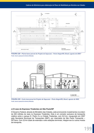 Caderno de Referência para elaboração de Plano de Mobilidade por Bicicleta nas Cidades
199
S. Fem.
2,57 m²
S. Masc.
16,00 m²
BICICLEX
Estacionamento
218 vagas
286,71 m²
h=1,20
h=2,10
armário
Controle
2,19 m²
San.
1,25 m²
Av. Sapucaia
ambulantes
D.M.L.
1,19 m²
vest.
h=2,10
h=2,10
Oficina e Loja
14,63 m²
parede a demolir
parede a demolir
bomba
de ar
h=1,25
h=1,201
2
3
4
5
6
7
8
9
10
11
12
13
14
15
16
17
18
19
20
21
22
23
24
25
26
27
28
29
30
31
32
87
88
89
90
91
92
93
94
95
96
97
98
99
100
101
102
103
104
105
106
107
108
109
110
111
112
113
114
115
116
117
118
33
34
35
36
37
38
39
40
41
42
43
44
45
46
47
48
49
50
51
52
53
54
55
56
57
58
59
86
85
84
83
82
81
80
79
78
77
76
75
74
73
72
71
70
69
68
67
66
65
64
63
62
61
60
119
120
121
122
123
124
125
126
127
128
129
130
131
132
133
134
135
136
137
138
139
140
141
142
143
155
154
153
152
151
150
149
148
147
146
145
144
156
157
158
170
169
168
167
166
165
164
163
162
161
160
159
171
172
173
185
186
187
188
189
190
191
192
193
194
195
196
197
184
183
182
181
180
179
178
177
176
175
174
198
199
200
201
202
203
204
205
206
207
208
209
210
211
212
Área de
Acesso
15,84 m²
BB
CC
AA
área da linha do metrô
Planta Baixa
Área construída 366,38 m²
9,35
2,00
1,351,401,601,601,501,60
1,75 15 1,00 15 2,00 15 3,80
1,451,15152,451562641,051,4015
1,401,15151,00151,35
1,53 1,78
85 1,10 1,05
1,7810,80
2,53
2,00
3,8515
4,15
1515
9,30
2,451,2515
FIGURA 228 - Planta baixa parcial do Projeto de Sapucaia – Porto Alegre/RS, Brasil, agosto de 2005 8
Fonte: Acervo pessoal de Antonio Miranda.
FIGURA 229 - Corte transversal do Projeto de Sapucaia – Porto Alegre/RS, Brasil, agosto de 2005.
Fonte: Acervo pessoal de Antonio Miranda.
c) O caso do Expresso Tiradentes em São Paulo/SP
O Governo Federal, através do Ministério das Cidades, está promovendo investimentos na ordem
de 250 milhões de reais no Expresso Tiradentes. Este é um corredor exclusivo de transporte
coletivo entre o parque D. Pedro II e a Cidade Tiradentes, com 8,6 km, inaugurado em 2007
pela Secretaria Municipal de Transportes (SMT), por intermédio da São Paulo Transporte –
SPTrans. Com 32 km totais de extensão e seis estações terminais, integrar-se-á a outros modos
de transporte.
 