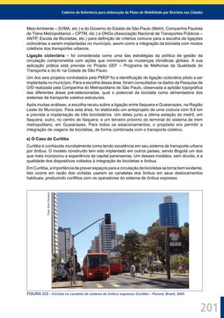 Caderno de Referência para elaboração de Plano de Mobilidade por Bicicleta nas Cidades
201
Meio Ambiente – SVMA, etc.) e do Governo do Estado de São Paulo (Metrô, Companhia Paulista
de Trens Metropolitanos – CPTM, etc.) e ONGs (Associação Nacional de Transportes Públicos –
ANTP, Escola de Bicicletas, etc.) para deﬁnição de critérios comuns para a escolha de ligações
cicloviárias a serem implantadas no município, assim como a integração da bicicleta com modos
coletivos dos transportes urbanos.
Ligação cicloviária – foi considerada como uma das estratégias da política de gestão da
circulação comprometida com ações que minimizem as mudanças climáticas globais. A sua
aplicação prática está prevista no Projeto GEF – Programa de Melhorias da Qualidade do
Transporte e do Ar na Cidade de São Paulo.
Um dos seis projetos contratados pela PMSP foi a identiﬁcação de ligação cicloviária piloto a ser
implantada no município. Para a escolha dessa área, foram consultados os dados da Pesquisa de
O/D realizada pela Companhia do Metropolitano de São Paulo, observada a aptidão topográﬁca
das diferentes áreas pré-selecionadas, qual o potencial da bicicleta como alimentadora dos
sistemas de transporte coletivo estruturais.
Após muitas análises, a escolha recaiu sobre a ligação entre Itaquera e Guaianazes, na Região
Leste do Município. Para esta área, foi elaborado um anteprojeto de uma ciclovia com 9,6 km
e prevista a implantação de três bicicletários. Um deles junto a última estação do metrô, em
Itaquera; outro, no centro de Itaquera; e um terceiro próximo do terminal do sistema de trem
metropolitano, em Guaianazes. Para todos os estacionamentos, o propósito era permitir a
integração de viagens de bicicletas, de forma combinada com o transporte coletivo.
e) O Caso de Curitiba
Curitiba é conhecida mundialmente como tendo excelência em seu sistema de transporte urbano
por ônibus. O modelo construído tem sido implantado em outros países, sendo Bogotá um dos
que mais incorporou a experiência da capital paranaense. Um desses modelos, sem dúvida, é a
qualidade dos dispositivos voltados à integração de bicicletas e ônibus.
Em Curitiba, a importância de prever espaços para a circulação de bicicletas se torna bem evidente.
Isto ocorre em razão dos ciclistas usarem as canaletas dos ônibus em seus deslocamentos
habituais, produzindo conﬂitos com os operadores do sistema de ônibus expresso.
Foto:EricFerreira
FIGURA 232 - Ciclista na canaleta do sistema de ônibus expresso Curitiba – Paraná, Brasil, 2005.
 