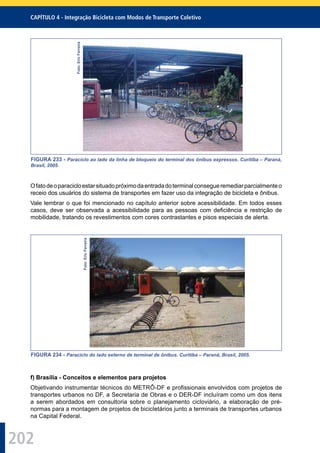 202
CAPÍTULO 4 - Integração Bicicleta com Modos de Transporte Coletivo
Foto:EricFerreira
FIGURA 233 - Paraciclo ao lado da linha de bloqueio do terminal dos ônibus expressos. Curitiba – Paraná,
Brasil, 2005.
Ofatodeoparacicloestarsituadopróximodaentradadoterminalconsegueremediarparcialmenteo
receio dos usuários do sistema de transportes em fazer uso da integração de bicicleta e ônibus.
Vale lembrar o que foi mencionado no capítulo anterior sobre acessibilidade. Em todos esses
casos, deve ser observada a acessibilidade para as pessoas com deﬁciência e restrição de
mobilidade, tratando os revestimentos com cores contrastantes e pisos especiais de alerta.
Foto:EricFerreira
FIGURA 234 - Paraciclo do lado externo de terminal de ônibus. Curitiba – Paraná, Brasil, 2005.
f) Brasília - Conceitos e elementos para projetos
Objetivando instrumentar técnicos do METRÔ-DF e proﬁssionais envolvidos com projetos de
transportes urbanos no DF, a Secretaria de Obras e o DER-DF incluíram como um dos itens
a serem abordados em consultoria sobre o planejamento cicloviário, a elaboração de pré-
normas para a montagem de projetos de bicicletários junto a terminais de transportes urbanos
na Capital Federal.
 