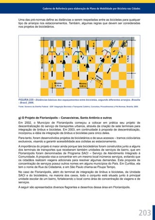 Caderno de Referência para elaboração de Plano de Mobilidade por Bicicleta nas Cidades
203
Uma das pré-normas deﬁne as distâncias a serem respeitadas entre as bicicletas para qualquer
tipo de arranjos nos estacionamentos. Também, algumas regras que devem ser consideradas
nos projetos de bicicletários.
FIGURA 235 - Distâncias básicas dos espaçamentos entre bicicletas, segundo diferentes arranjos. Brasília
- Brasil, 2006.
Fonte: Governo do Distrito Federal - GDF. Integração Bicicleta e Transporte Coletivo, Conceitos, Procedimentos e Pré-Normas. Brasília, 2005.
g) O Projeto de Florianópolis – Canasvieiras, Santo Antônio e outros
Em 2002, o Município de Florianópolis começou a colocar em prática seu projeto de
descentralização do serviço de transportes urbanos, através da criação de sete terminais para
integração de ônibus e bicicletas. Em 2003, em continuidade à proposta de descentralização,
incorporou a idéia da integração de ônibus e bicicletas para cinco deles.
Para tanto, foram desenvolvidos projetos de bicicletários e de seus acessos – tramos cicloviários
exclusivos, visando a garantir acessibilidade aos ciclistas ao estacionamento.
A importância do projeto é maior ainda porque tais bicicletários foram construídos junto a alguns
dos terminais de transportes que receberam também unidades de serviços de bairro, que em
Florianópolis foram denominadas de Programa SACI – Serviço de Atendimento Integrado à
Comunidade. A proposta visa a concentrar em um mesmo local inúmeros serviços, evitando que
os cidadãos realizem viagens adicionais para resolver algumas demandas. Esta proposta de
concentração de serviços possui outros nomes em alguns municípios do País. Em Curitiba, ela
tem o nome de Rua da Cidadania, e em São Paulo chama-se Poupa Tempo.
No caso de Florianópolis, além do terminal de integração de ônibus e bicicletas, da Unidade
SACI e do bicicletário, na maioria dos casos, todo o conjunto está situado junto à principal
unidade escolar de um bairro, fortalecendo o local como área de concentração de viagens e de
serviços.
A seguir são apresentados diversos ﬂagrantes e desenhos dessa área em Florianópolis.
Minimo2.00m
0.40m
0.86m
1.72m
Mínimo
0.46 m
Mínimo0.55 m
Mínimo
0.70 m
 