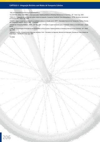 206
CAPÍTULO 4 - Integração Bicicleta com Modos de Transporte Coletivo
1
http://www.ﬁetsersbond.nl/urlsearchresults.asp?itemnumber=1
2
ALCANTARA, Adilson. ASCOBIKE a nossa associação. Palestra proferida no Workshop Internacional de Guarulhos – SP – Brasil. Ago. 2006
3
PAIVA, R. A. Integração de ciclovias com outros modos de transporte. Companhia Paulista de Trens Metropolitanos - CPTM. Workshop Internacional
de Guarulhos-SP – Brasil. Ago. 2006.
4
BIANCO, Sérgio. O papel da bicicleta para a mobilidade urbana e a inclusão social. ANTP – Associação Nacional dos Transportes Públicos, Revista
dos Transportes Públicos – Ano 25, 2003 – 3º trimestre.
5
Revista dos Transportes Públicos – ANTP – Ano 25 – 2003 – 3º trimestre. O papel da bicicleta para a mobilidade urbana e a inclusão social – Sérgio
Bianco.
6
LOBO, Zé. Comunicação e Promoção ao Uso de Bicicletas no Rio de Janeiro. Palestra proferida no Workshop Internacional de Guarulhos – SP – Brasil.
Ago. 2006.
7
MIRANDA, Antonio. Consultoria para Integração Bicicleta e Trem – Bicicletário de Sapucaia, Memória do Anteprojeto. Empresa de Trens Urbanos de
Porto Alegre – TRENSURB. Brasil, ago. 2005.
8
o. citada.
 