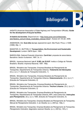 BBibliograﬁa
AASHTO (American Association of State Highway and Transportation Ofﬁcials). Guide
for the development of bicycle facilities.
A história da bicicleta. Disponível em: <http://www.zone.com.br/bike/index.
php?destino_comum=dicas_mostra&id_noticias=4533>. Acesso em: 02 abr. 2006.
ANDERSON, Clé. Guia bike na rua: especial bici sport. São Paulo: Pinus, n.102B.
[1999]. 48p.: il.
BANISTER, D.; BUTTON, K. Transportation, the Environment and Sustainable
Development. London: E&FN Spon. 1993.
BARCELONA. Gabinet D’estudis Urbanístcs. Carril bici: proposta de xarxa básica.
Barcelona: Sector d’urbanism, 1997. 3v.: il.
BRASIL. Imprensa Nacional. Lei nº. 9.503, de 23.9.97: Institui o Código de Trânsito
Brasileiro. Brasília: Imprensa Nacional, 1997. 166p.
BRASIL. Ministério dos Transportes. Empresa Brasileira de Planejamento de
Transportes. Departamento de Transportes Urbanos. Tratamento de Interseções.
(S.L): (s.n.) ?. (Estudos de Transporte Cicloviário, 1)
BRASIL. Ministério dos Transportes. Empresa Brasileira de Planejamento de
Transportes. Departamento de Transportes Urbanos. Estacionamento. (S.L): (s.n.) ?.
(Estudos de Transporte Cicloviário, 2)
BRASIL. Ministério dos Transportes. Empresa Brasileira de Planejamento de
Transportes. Departamento de Transportes Urbanos. Trechos Lineares. (S.L): (s.n.) ?.
(Estudos de Transporte Cicloviário, 3)
BRASIL. Ministério dos Transportes. Empresa Brasileira de Planejamento de
Transportes. Departamento de Transportes Urbanos. ARY; José Carlos Aziz. Instruções
para Planejamento. (S.L): (s.n.) 1984. (Estudos de Transporte Cicloviário, 4)
BRASIL. Ministério dos Transportes. Empresa Brasileira de Planejamento de Transportes.
Manual de Planejamento Cicloviário. 3. ed. Brasília: (s.n.), 2001(a). 126p. il.
BRASIL. Ministério dos Transportes. Empresa Brasileira de Planejamento de Transportes.
Planejamento Cicloviário: diagnóstico nacional. Brasília: (s.n.), 2001(b). 187p. il.
 