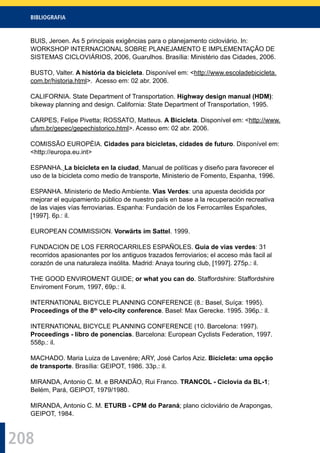 BIBLIOGRAFIA
208
BUIS, Jeroen. As 5 principais exigências para o planejamento cicloviário. In:
WORKSHOP INTERNACIONAL SOBRE PLANEJAMENTO E IMPLEMENTAÇÃO DE
SISTEMAS CICLOVIÁRIOS, 2006, Guarulhos. Brasília: Ministério das Cidades, 2006.
BUSTO, Valter. A história da bicicleta. Disponível em: <http://www.escoladebicicleta.
com.br/historia.html>. Acesso em: 02 abr. 2006.
CALIFORNIA. State Department of Transportation. Highway design manual (HDM):
bikeway planning and design. California: State Department of Transportation, 1995.
CARPES, Felipe Pivetta; ROSSATO, Matteus. A Bicicleta. Disponível em: <http://www.
ufsm.br/gepec/gepechistorico.html>. Acesso em: 02 abr. 2006.
COMISSÃO EUROPÉIA. Cidades para bicicletas, cidades de futuro. Disponível em:
<http://europa.eu.int>
ESPANHA. La bicicleta en la ciudad, Manual de políticas y diseño para favorecer el
uso de la bicicleta como medio de transporte, Ministerio de Fomento, Espanha, 1996.
ESPANHA. Ministerio de Medio Ambiente. Vias Verdes: una apuesta decidida por
mejorar el equipamiento público de nuestro país en base a la recuperación recreativa
de las viajes vías ferroviarias. Espanha: Fundación de los Ferrocarriles Españoles,
[1997]. 6p.: il.
EUROPEAN COMMISSION. Vorwärts im Sattel. 1999.
FUNDACION DE LOS FERROCARRILES ESPAÑOLES. Guia de vias verdes: 31
recorridos apasionantes por los antiguos trazados ferroviarios; el acceso más facil al
corazón de una naturaleza insólita. Madrid: Anaya touring club, [1997]. 275p.: il.
THE GOOD ENVIROMENT GUIDE; or what you can do. Staffordshire: Staffordshire
Enviroment Forum, 1997, 69p.: il.
INTERNATIONAL BICYCLE PLANNING CONFERENCE (8.: Basel, Suíça: 1995).
Proceedings of the 8th
velo-city conference. Basel: Max Gerecke. 1995. 396p.: il.
INTERNATIONAL BICYCLE PLANNING CONFERENCE (10. Barcelona: 1997).
Proceedings - libro de ponencias. Barcelona: European Cyclists Federation, 1997.
558p.: il.
MACHADO. Maria Luiza de Lavenère; ARY, José Carlos Aziz. Bicicleta: uma opção
de transporte. Brasília: GEIPOT, 1986. 33p.: il.
MIRANDA, Antonio C. M. e BRANDÃO, Rui Franco. TRANCOL - Ciclovia da BL-1;
Belém, Pará, GEIPOT, 1979/1980.
MIRANDA, Antonio C. M. ETURB - CPM do Paraná; plano cicloviário de Arapongas,
GEIPOT, 1984.
 