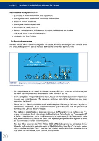 CAPÍTULO 1 - A Política da Mobilidade do Ministério das Cidades
20
Instrumentos de Implementação:
1. publicação de material informativo e de capacitação;
2. realização de cursos e seminários nacionais e internacionais;
3. edição de normas e diretrizes;
4. realização e fomento de pesquisas;
5. implantação de banco de dados;
6. fomento à implementação de Programas Municipais de Mobilidade por Bicicleta;
7. criação de novas fontes de ﬁnanciamento;
8. divulgação das Boas Políticas.
1.7 – Resultados recentes
Desde o ano de 2003, a partir da criação do MCidades, a SeMob tem atingido uma série de avan-
ços e resultados positivos para a inclusão da bicicleta como meio de transporte.
FIGURA 4 – Logomarca internacional da jornada “ Na Cidade Sem Meu Carro ”.
Fonte: Instituto Rua Viva.
• Os programas de apoio direto, Mobilidade Urbana e Pró-Mob incluíram modalidades para
os meios de transportes não-motorizados, como bicicletas e a pé;
• Com a criação do Programa Bicicleta Brasil, houve um incremento signiﬁcativo nos investi-
mentos para implantação de infra-estrutura e sistemas cicloviários, fato comprovado pelas
pesquisas da SeMob;
• Nesse período, foram promovidos amplos debates para a formulação do marco regulatório
denominado Projeto de Lei da Mobilidade Urbana que se encontra hoje em processo de
tramitação na Câmara dos Deputados;
• Nas ações de capacitação de gestores públicos, a SeMob promoveu e participou do Pro-
grama Locomotives Brasil – Iniciativas de Mobilidade de Baixo Custo, em Florianópolis/SC
e do Workshop Internacional sobre Planejamento e Implementação de Sistemas Cicloviá-
rios, em Guarulhos/SP, ambos em 2006, com a presença signiﬁcativa de agentes e relato
de experiências nacionais e internacionais;
• Nos dias 22 de setembro de 2004, 2005 e 2006, o MCidades promoveu atividades de mo-
bilização no âmbito da jornada internacional “Na Cidade Sem Meu Carro” – também conhe-
cida como Dia sem Meu Carro - que tem por objetivo a reﬂexão sobre a sustentabilidade
dos meios de transporte e o uso racional do automóvel.
 