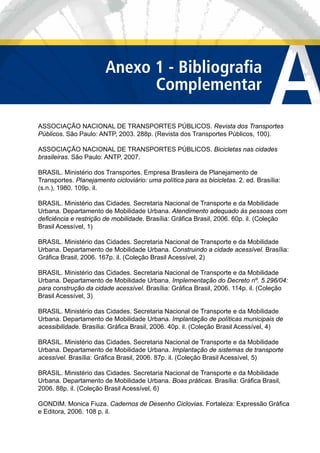 ASSOCIAÇÃO NACIONAL DE TRANSPORTES PÚBLICOS. Revista dos Transportes
Públicos. São Paulo: ANTP, 2003. 288p. (Revista dos Transportes Públicos, 100).
ASSOCIAÇÃO NACIONAL DE TRANSPORTES PÚBLICOS. Bicicletas nas cidades
brasileiras. São Paulo: ANTP, 2007.
BRASIL. Ministério dos Transportes. Empresa Brasileira de Planejamento de
Transportes. Planejamento cicloviário: uma política para as bicicletas. 2. ed. Brasília:
(s.n.), 1980. 109p. il.
BRASIL. Ministério das Cidades. Secretaria Nacional de Transporte e da Mobilidade
Urbana. Departamento de Mobilidade Urbana. Atendimento adequado às pessoas com
deﬁciência e restrição de mobilidade. Brasília: Gráﬁca Brasil, 2006. 60p. il. (Coleção
Brasil Acessível, 1)
BRASIL. Ministério das Cidades. Secretaria Nacional de Transporte e da Mobilidade
Urbana. Departamento de Mobilidade Urbana. Construindo a cidade acessível. Brasília:
Gráﬁca Brasil, 2006. 167p. il. (Coleção Brasil Acessível, 2)
BRASIL. Ministério das Cidades. Secretaria Nacional de Transporte e da Mobilidade
Urbana. Departamento de Mobilidade Urbana. Implementação do Decreto nº. 5.296/04:
para construção da cidade acessível. Brasília: Gráﬁca Brasil, 2006. 114p. il. (Coleção
Brasil Acessível, 3)
BRASIL. Ministério das Cidades. Secretaria Nacional de Transporte e da Mobilidade
Urbana. Departamento de Mobilidade Urbana. Implantação de políticas municipais de
acessibilidade. Brasília: Gráﬁca Brasil, 2006. 40p. il. (Coleção Brasil Acessível, 4)
BRASIL. Ministério das Cidades. Secretaria Nacional de Transporte e da Mobilidade
Urbana. Departamento de Mobilidade Urbana. Implantação de sistemas de transporte
acessível. Brasília: Gráﬁca Brasil, 2006. 87p. il. (Coleção Brasil Acessível, 5)
BRASIL. Ministério das Cidades. Secretaria Nacional de Transporte e da Mobilidade
Urbana. Departamento de Mobilidade Urbana. Boas práticas. Brasília: Gráﬁca Brasil,
2006. 88p. il. (Coleção Brasil Acessível, 6)
GONDIM. Monica Fiuza. Cadernos de Desenho Ciclovias. Fortaleza: Expressão Gráﬁca
e Editora, 2006. 108 p. il.
AAnexo 1 - Bibliograﬁa
Complementar
 
