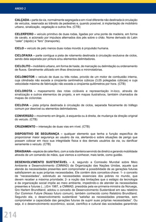 ANEXO 2
214
CALÇADA– parte da via, normalmente segregada e em nível diferente não destinada à circulação
de veículos, reservada ao trânsito de pedestres e, quando possível, à implantação de mobiliário
urbano, sinalização, vegetação e outros ﬁns. (CTB)
CELERÍFERO – veículo primitivo de duas rodas, ligadas por uma ponte de madeira, em forma
de cavalo, e acionado por impulsos alternados dos pés sobre o chão. Nome derivado do Latin
“celer” (rápido) e “fero” (transporte).
CICLO – veículo de pelo menos duas rodas movido à propulsão humana.
CICLOFAIXA – parte contígua a pista de rolamento destinada à circulação exclusiva de ciclos,
sendo dela separada por pintura e/ou elementos delimitadores.
CICLOLITO – mobiliário urbano, em forma de haste, de marcação ou delimitação ou ordenamento
de ﬂuxos. Geralmente utilizado em ilhas direcionais e minirrotatórias.
CICLOMOTOR – veículo de duas ou três rodas, provido de um motor de combustão interna,
cuja cilindrada não exceda a cinqüenta centímetros cúbicos (3,05 polegadas cúbicas) e cuja
velocidade máxima de fabricação não exceda a cinqüenta quilômetros por hora. (CTB)
CICLOROTA – mapeamento das rotas cicláveis e representação in-loco, através de
sinalização e outros elementos de projeto, e em mapas ilustrativos, também chamados de
mapas de ciclorotas
CICLOVIA – pista própria destinada à circulação de ciclos, separada ﬁsicamente do tráfego
comum por desnível ou elementos delimitadores.
CONVERSÃO – movimento em ângulo, à esquerda ou à direita, de mudança da direção original
do veículo. (CTB)
CRUZAMENTO – interseção de duas vias em nível. (CTB)
DISPOSITIVO DE SEGURANÇA – qualquer elemento que tenha a função especíﬁca de
proporcionar maior segurança ao usuário da via, alertando-o sobre situações de perigo que
possam colocar em risco sua integridade física e dos demais usuários da via, ou daniﬁcar
seriamente o veículo. (CTB)
DRAISIANA– espécie de celerífero, com a roda dianteira servindo de diretriz e gerando mobilidade
através de um comando de mãos, que viemos a conhecer, mais tarde, como guidão.
DESENVOLVIMENTO SUSTENTÁVEL - é, segundo a Comissão Mundial sobre Meio
Ambiente e Desenvolvimento (CMMAD) da Organização das Nações Unidas, aquele que
atende às necessidades presentes sem comprometer a possibilidade de as gerações futuras
satisfazerem as suas próprias necessidades. Ele contém dois conceitos-chave: 1- o conceito
de “necessidades”, sobretudo as necessidades essenciais dos pobres no mundo, que
devem receber a máxima prioridade; 2- a noção das limitações que o estágio da tecnologia
e da organização social impõe ao meio ambiente, impedindo-o de atender às necessidades
presentes e futuras (...).Em 1987, a CMMAD, presidida pela ex-primeira-ministra da Noruega,
Gro Harlem Brundtland, adotou o conceito de Desenvolvimento Sustentável em seu relatório
Our Common Future (Nosso futuro comum), também conhecido como Relatório Brundtland.
Segundo ela, o desenvolvimento sustentável “satisfaz as necessidades presentes, sem
comprometer a capacidade das gerações futuras de suprir suas próprias necessidades”. Ou
seja, é o desenvolvimento econômico, social, cientíﬁco e cultural das sociedades garantindo
 