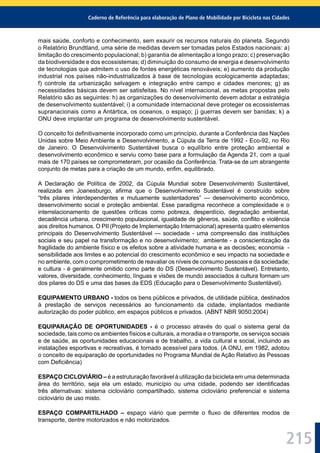 Caderno de Referência para elaboração de Plano de Mobilidade por Bicicleta nas Cidades
215
mais saúde, conforto e conhecimento, sem exaurir os recursos naturais do planeta. Segundo
o Relatório Brundtland, uma série de medidas devem ser tomadas pelos Estados nacionais: a)
limitação do crescimento populacional; b) garantia de alimentação a longo prazo; c) preservação
da biodiversidade e dos ecossistemas; d) diminuição do consumo de energia e desenvolvimento
de tecnologias que admitem o uso de fontes energéticas renováveis; e) aumento da produção
industrial nos países não-industrializados à base de tecnologias ecologicamente adaptadas;
f) controle da urbanização selvagem e integração entre campo e cidades menores; g) as
necessidades básicas devem ser satisfeitas. No nível internacional, as metas propostas pelo
Relatório são as seguintes: h) as organizações do desenvolvimento devem adotar a estratégia
de desenvolvimento sustentável; i) a comunidade internacional deve proteger os ecossistemas
supranacionais como a Antártica, os oceanos, o espaço; j) guerras devem ser banidas; k) a
ONU deve implantar um programa de desenvolvimento sustentável.
O conceito foi deﬁnitivamente incorporado como um princípio, durante a Conferência das Nações
Unidas sobre Meio Ambiente e Desenvolvimento, a Cúpula da Terra de 1992 - Eco-92, no Rio
de Janeiro. O Desenvolvimento Sustentável busca o equilíbrio entre proteção ambiental e
desenvolvimento econômico e serviu como base para a formulação da Agenda 21, com a qual
mais de 170 países se comprometeram, por ocasião da Conferência. Trata-se de um abrangente
conjunto de metas para a criação de um mundo, enﬁm, equilibrado.
A Declaração de Política de 2002, da Cúpula Mundial sobre Desenvolvimento Sustentável,
realizada em Joanesburgo, aﬁrma que o Desenvolvimento Sustentável é construído sobre
“três pilares interdependentes e mutuamente sustentadores” — desenvolvimento econômico,
desenvolvimento social e proteção ambiental. Esse paradigma reconhece a complexidade e o
interrelacionamento de questões críticas como pobreza, desperdício, degradação ambiental,
decadência urbana, crescimento populacional, igualdade de gêneros, saúde, conﬂito e violência
aos direitos humanos. O PII (Projeto de Implementação Internacional) apresenta quatro elementos
principais do Desenvolvimento Sustentável — sociedade - uma compreensão das instituições
sociais e seu papel na transformação e no desenvolvimento; ambiente - a conscientização da
fragilidade do ambiente físico e os efeitos sobre a atividade humana e as decisões; economia -
sensibilidade aos limites e ao potencial do crescimento econômico e seu impacto na sociedade e
no ambiente, com o comprometimento de reavaliar os níveis de consumo pessoais e da sociedade;
e cultura - é geralmente omitido como parte do DS (Desenvolvimento Sustentável). Entretanto,
valores, diversidade, conhecimento, línguas e visões de mundo associados à cultura formam um
dos pilares do DS e uma das bases da EDS (Educação para o Desenvolvimento Sustentável).
EQUIPAMENTO URBANO - todos os bens públicos e privados, de utilidade pública, destinados
à prestação de serviços necessários ao funcionamento da cidade, implantados mediante
autorização do poder público, em espaços públicos e privados. (ABNT NBR 9050:2004)
EQUIPARAÇÃO DE OPORTUNIDADES - é o processo através do qual o sistema geral da
sociedade, tais como os ambientes físicos e culturais, a moradia e o transporte, os serviços sociais
e de saúde, as oportunidades educacionais e de trabalho, a vida cultural e social, incluindo as
instalações esportivas e recreativas, é tornado acessível para todos. (A ONU, em 1982, adotou
o conceito de equiparação de oportunidades no Programa Mundial de Ação Relativo às Pessoas
com Deﬁciência)
ESPAÇO CICLOVIÁRIO – é a estruturação favorável à utilização da bicicleta em uma determinada
área do território, seja ela um estado, município ou uma cidade, podendo ser identiﬁcadas
três alternativas: sistema cicloviário compartilhado, sistema cicloviário preferencial e sistema
cicloviário de uso misto.
ESPAÇO COMPARTILHADO – espaço viário que permite o ﬂuxo de diferentes modos de
transporte, dentre motorizados e não motorizados.
 