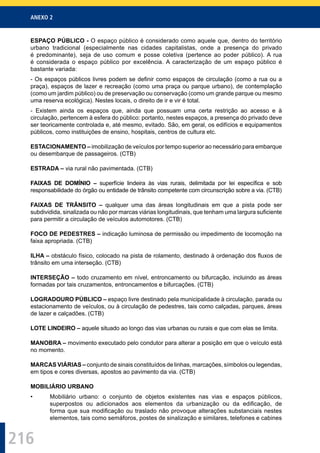ANEXO 2
216
ESPAÇO PÚBLICO - O espaço público é considerado como aquele que, dentro do território
urbano tradicional (especialmente nas cidades capitalistas, onde a presença do privado
é predominante), seja de uso comum e posse coletiva (pertence ao poder público). A rua
é considerada o espaço público por excelência. A caracterização de um espaço público é
bastante variada:
- Os espaços públicos livres podem se deﬁnir como espaços de circulação (como a rua ou a
praça), espaços de lazer e recreação (como uma praça ou parque urbano), de contemplação
(como um jardim público) ou de preservação ou conservação (como um grande parque ou mesmo
uma reserva ecológica). Nestes locais, o direito de ir e vir é total.
- Existem ainda os espaços que, ainda que possuam uma certa restrição ao acesso e à
circulação, pertencem à esfera do público: portanto, nestes espaços, a presença do privado deve
ser teoricamente controlada e, até mesmo, evitado. São, em geral, os edifícios e equipamentos
públicos, como instituições de ensino, hospitais, centros de cultura etc.
ESTACIONAMENTO – imobilização de veículos por tempo superior ao necessário para embarque
ou desembarque de passageiros. (CTB)
ESTRADA – via rural não pavimentada. (CTB)
FAIXAS DE DOMÍNIO – superfície lindeira às vias rurais, delimitada por lei especíﬁca e sob
responsabilidade do órgão ou entidade de trânsito competente com circunscrição sobre a via. (CTB)
FAIXAS DE TRÂNSITO – qualquer uma das áreas longitudinais em que a pista pode ser
subdividida, sinalizada ou não por marcas viárias longitudinais, que tenham uma largura suﬁciente
para permitir a circulação de veículos automotores. (CTB)
FOCO DE PEDESTRES – indicação luminosa de permissão ou impedimento de locomoção na
faixa apropriada. (CTB)
ILHA – obstáculo físico, colocado na pista de rolamento, destinado à ordenação dos ﬂuxos de
trânsito em uma interseção. (CTB)
INTERSEÇÃO – todo cruzamento em nível, entroncamento ou bifurcação, incluindo as áreas
formadas por tais cruzamentos, entroncamentos e bifurcações. (CTB)
LOGRADOURO PÚBLICO – espaço livre destinado pela municipalidade à circulação, parada ou
estacionamento de veículos, ou à circulação de pedestres, tais como calçadas, parques, áreas
de lazer e calçadões. (CTB)
LOTE LINDEIRO – aquele situado ao longo das vias urbanas ou rurais e que com elas se limita.
MANOBRA – movimento executado pelo condutor para alterar a posição em que o veículo está
no momento.
MARCAS VIÁRIAS – conjunto de sinais constituídos de linhas, marcações, símbolos ou legendas,
em tipos e cores diversas, apostos ao pavimento da via. (CTB)
MOBILIÁRIO URBANO
• Mobiliário urbano: o conjunto de objetos existentes nas vias e espaços públicos,
superpostos ou adicionados aos elementos da urbanização ou da ediﬁcação, de
forma que sua modiﬁcação ou traslado não provoque alterações substanciais nestes
elementos, tais como semáforos, postes de sinalização e similares, telefones e cabines
 