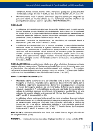 Caderno de Referência para elaboração de Plano de Mobilidade por Bicicleta nas Cidades
217
telefônicas, fontes públicas, lixeiras, toldos, marquises, quiosques e quaisquer outros
de natureza análoga. (Decreto no
5.296, de 2 de dezembro de 2004, Art. 8o
, Inciso IV)
• Mobiliário urbano: todos os objetos, elementos e pequenas construções integrantes da
paisagem urbana, de natureza utilitária ou não, implantados mediante autorização do
poder público em espaços públicos e privados. (ABNT NBR 9050:2004)
MOBILIDADE
• A mobilidade é um atributo das pessoas e dos agentes econômicos no momento em que
buscam assegurar os deslocamentos de que necessitam, levando em conta as dimensões
do espaço urbano e a complexidade das atividades nele desenvolvidas. Na mobilidade, os
indivíduos podem ser: pedestres, ciclistas, usuários de transportes coletivos, motoristas.
(Mobilidade Urbana, Cidadania e Inclusão Social - ANTP)
• Mobilidade: “Habilidade de movimentar-se, em decorrência de condições físicas e
econômicas.” (VASCONCELOS, Eduardo A., 1996)
• A mobilidade é um atributo associado às pessoas e aos bens, corresponde às diferentes
respostas dadas por indivíduos e agentes econômicos às suas necessidades de
deslocamento, consideradas as dimensões do espaço urbano e a complexidade das
atividades nele desenvolvidas. Face à mobilidade, os indivíduos podem ser pedestres,
ciclistas, usuários de transportes coletivos ou motoristas; podem utilizar-se do seu
esforço direto (deslocamento a pé) ou recorrer a meios de transporte não-motorizados
(bicicletas, carroças, cavalos) e motorizados (coletivos e individuais). (VASCONCELOS,
Eduardo A., 1996)
MOBILIDADE URBANA - um atributo das cidades e se refere à facilidade de deslocamentos de
pessoas e bens no espaço urbano. Tais deslocamentos são feitos através de veículos, vias e toda
a infra-estrutura (vias, calçadas, etc.) que possibilitam esse ir e vir cotidiano. (...) É o resultado
da interação entre os deslocamentos de pessoas e bens com a cidade. (...) (Anteprojeto de lei da
política nacional de mobilidade urbana, Ministério das Cidades, 2. ed, 2005)
MOBILIDADE URBANA SUSTENTÁVEL
• Mobilidade urbana sustentável deve ser entendida como a reunião das políticas de
transporte e circulação, integradas com a política de desenvolvimento urbano, com a
ﬁnalidade de proporcionar o acesso amplo e democrático ao espaço urbano, priorizando
os modos de transporte coletivo e os não-motorizados, de forma segura, socialmente
inclusiva e sustentável. A sustentabilidade aponta para a condição de manutenção dos
setores da mobilidade operando e melhorando no longo prazo, constituindo-se em uma
extensão do conceito utilizado na área ambiental. (Revista dos Transportes Públicos –
ANTP, ano 25, 3o
trimestre 2003, p. 65).
• A mobilidade urbana sustentável pode ser deﬁnida como o resultado de um conjunto de
políticas de transporte e circulação que visam proporcionar o acesso amplo e democrático
ao espaço urbano, através da priorização dos modos não motorizados e coletivos de
transportes, de forma efetiva, socialmente inclusiva e ecologicamente sustentável,
baseado nas pessoas e não nos veículos. (BOARETO, Renato, Revista dos Transportes
Públicos - ANTP, ano 25, 3o
trimestre, 2003, p. 49).
MOTOCICLETA – veículo automotor de duas rodas, com ou sem side-car, dirigido pelo condutor
em posição montada. (CTB)
MOTONETA – veículo automotor de duas rodas, dirigido por condutor em posição sentada. (CTB)
 