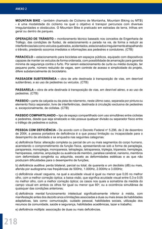 ANEXO 2
218
MOUNTAIN BIKE - também chamado de Ciclismo de Montanha, Mountain Biking ou MTB)
- é uma modalidade do ciclismo na qual o objetivo é transpor percursos com diversas
irregularidades e obstáculos. O Mountain Bike é praticado em estradas de terra, trilhas em
geral ou dentro de parques.
OPERAÇÃO DE TRÂNSITO – monitoramento técnico baseado nos conceitos de Engenharia de
Tráfego, das condições de ﬂuidez, de estacionamento e parada na via, de forma a reduzir as
interferênciastaiscomoveículosquebrados,acidentados,estacionadosirregularmenteatrapalhando
o trânsito, prestando socorros imediatos e informações aos pedestres e condutores. (CTB)
PARACICLO – estacionamento para bicicletas em espaços públicos, equipado com dispositivos
capazes de manter os veículos de forma ordenada, com possibilidade de amarração para garantia
mínima de segurança contra o furto. Por serem estacionamento de curta ou média duração, ter
pequeno porte, número reduzido de vagas, sem controle de acesso e simplicidade do projeto,
difere substancialmente do bicicletário.
PASSAGEM SUBTERRÂNEA – obra de arte destinada à transposição de vias, em desnível
subterrâneo, e ao uso de pedestres ou veículos. (CTB)
PASSARELA – obra de arte destinada à transposição de vias, em desnível aéreo, e ao uso de
pedestres. (CTB)
PASSEIO – parte da calçada ou da pista de rolamento, neste último caso, separada por pintura ou
elemento físico separador, livre de interferências, destinada à circulação exclusiva de pedestres
e, excepcionalmente, de ciclistas. (CTB)
PASSEIO COMPARTILHADO – tipo de espaço compartilhado com uso simultâneo entre ciclistas
e pedestres, desde que seja sinalizado e não possua qualquer divisão ou separador físico entre
o tráfego de pedestres e outros.
PESSOA COM DEFICIÊNCIA - De acordo com o Decreto Federal no
5.296, de 2 de dezembro
de 2004, a pessoa portadora de deﬁciência é a que possui limitação ou incapacidade para o
desempenho de atividade e se enquadra nas seguintes categorias:
a) deﬁciência física: alteração completa ou parcial de um ou mais segmentos do corpo humano,
acarretando o comprometimento da função física, apresentando-se sob a forma de paraplegia,
paraparesia, monoplegia, monoparesia, tetraplegia, tetraparesia, triplegia, triparesia, hemiplegia,
hemiparesia, ostomia, amputação ou ausência de membro, paralisia cerebral, nanismo, membros
com deformidade congênita ou adquirida, exceto as deformidades estéticas e as que não
produzam diﬁculdades para o desempenho de funções;
b) deﬁciência auditiva: perda bilateral, parcial ou total, de quarenta e um decibéis (dB) ou mais,
aferida por audiograma nas freqüências de 500Hz, 1.000Hz, 2.000Hz e 3.000Hz;
c) deﬁciência visual: cegueira, na qual a acuidade visual é igual ou menor que 0,05 no melhor
olho, com a melhor correção óptica; a baixa visão, que signiﬁca acuidade visual entre 0,3 e 0,05
no melhor olho, com a melhor correção óptica; os casos nos quais a somatória da medida do
campo visual em ambos os olhos for igual ou menor que 60o
; ou a ocorrência simultânea de
quaisquer das condições anteriores;
d) deﬁciência mental: funcionamento intelectual signiﬁcativamente inferior à média, com
manifestação antes dos dezoito anos e limitações associadas a duas ou mais áreas de habilidades
adaptativas, tais como: comunicação, cuidado pessoal, habilidades sociais, utilização dos
recursos da comunidade, saúde e segurança, habilidades acadêmicas, lazer e trabalho;
e) deﬁciência múltipla: associação de duas ou mais deﬁciências.
 