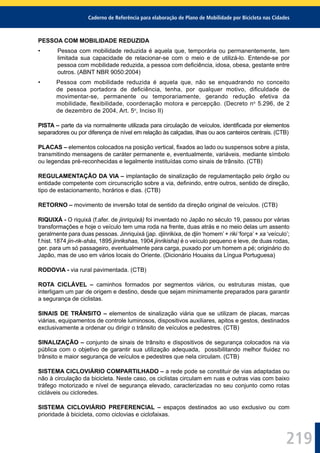 Caderno de Referência para elaboração de Plano de Mobilidade por Bicicleta nas Cidades
219
PESSOA COM MOBILIDADE REDUZIDA
• Pessoa com mobilidade reduzida é aquela que, temporária ou permanentemente, tem
limitada sua capacidade de relacionar-se com o meio e de utilizá-lo. Entende-se por
pessoa com mobilidade reduzida, a pessoa com deﬁciência, idosa, obesa, gestante entre
outros. (ABNT NBR 9050:2004)
• Pessoa com mobilidade reduzida é aquela que, não se enquadrando no conceito
de pessoa portadora de deﬁciência, tenha, por qualquer motivo, diﬁculdade de
movimentar-se, permanente ou temporariamente, gerando redução efetiva da
mobilidade, ﬂexibilidade, coordenação motora e percepção. (Decreto no
5.296, de 2
de dezembro de 2004, Art. 5o
, Inciso II)
PISTA – parte da via normalmente utilizada para circulação de veículos, identiﬁcada por elementos
separadores ou por diferença de nível em relação às calçadas, ilhas ou aos canteiros centrais. (CTB)
PLACAS – elementos colocados na posição vertical, ﬁxados ao lado ou suspensos sobre a pista,
transmitindo mensagens de caráter permanente e, eventualmente, variáveis, mediante símbolo
ou legendas pré-reconhecidas e legalmente instituídas como sinais de trânsito. (CTB)
REGULAMENTAÇÃO DA VIA – implantação de sinalização de regulamentação pelo órgão ou
entidade competente com circunscrição sobre a via, deﬁnindo, entre outros, sentido de direção,
tipo de estacionamento, horários e dias. (CTB)
RETORNO – movimento de inversão total de sentido da direção original de veículos. (CTB)
RIQUIXÁ - O riquixá (f.afer. de jinriquixá) foi inventado no Japão no século 19, passou por várias
transformações e hoje o veículo tem uma roda na frente, duas atrás e no meio delas um assento
geralmente para duas pessoas. Jinriquixá (jap. djinrikixa, de djin ‘homem’ + riki ‘força’ + xa ‘veículo’;
f.hist. 1874 jin-rik-shás, 1895 jinrikshas, 1904 jinrikisha) é o veículo pequeno e leve, de duas rodas,
ger. para um só passageiro, eventualmente para carga, puxado por um homem a pé; originário do
Japão, mas de uso em vários locais do Oriente. (Dicionário Houaiss da Língua Portuguesa)
RODOVIA - via rural pavimentada. (CTB)
ROTA CICLÁVEL – caminhos formados por segmentos viários, ou estruturas mistas, que
interligam um par de origem e destino, desde que sejam minimamente preparados para garantir
a segurança de ciclistas.
SINAIS DE TRÂNSITO – elementos de sinalização viária que se utilizam de placas, marcas
viárias, equipamentos de controle luminosos, dispositivos auxiliares, apitos e gestos, destinados
exclusivamente a ordenar ou dirigir o trânsito de veículos e pedestres. (CTB)
SINALIZAÇÃO – conjunto de sinais de trânsito e dispositivos de segurança colocados na via
pública com o objetivo de garantir sua utilização adequada, possibilitando melhor ﬂuidez no
trânsito e maior segurança de veículos e pedestres que nela circulam. (CTB)
SISTEMA CICLOVIÁRIO COMPARTILHADO – a rede pode se constituir de vias adaptadas ou
não à circulação da bicicleta. Neste caso, os ciclistas circulam em ruas e outras vias com baixo
tráfego motorizado e nível de segurança elevado, caracterizadas no seu conjunto como rotas
cicláveis ou cicloredes.
SISTEMA CICLOVIÁRIO PREFERENCIAL – espaços destinados ao uso exclusivo ou com
prioridade à bicicleta, como ciclovias e ciclofaixas.
 