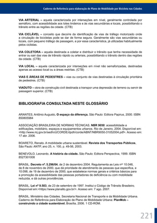 Caderno de Referência para elaboração de Plano de Mobilidade por Bicicleta nas Cidades
221
VIA ARTERIAL – aquela caracterizada por interseções em nível, geralmente controlada por
semáforo, com acessibilidade aos lotes lindeiros e às vias secundárias e locais, possibilitando o
trânsito entre as regiões da cidade. (CTB)
VIA CICLÁVEL – conceito que decorre da identiﬁcação de vias de tráfego motorizado onde
a circulação de bicicletas pode se dar de forma segura. Geralmente são vias secundárias ou
locais, com pequeno tráfego de passagem, e por essa característica, já utilizadas habitualmente
pelos ciclistas.
VIA COLETORA – aquela destinada a coletar e distribuir o trânsito que tenha necessidade de
entrar ou sair das vias de trânsito rápido ou arteriais, possibilitando o trânsito dentro das regiões
da cidade. (CTB)
VIA LOCAL – aquela caracterizada por interseções em nível não semaforizadas, destinadas
apenas ao acesso local ou a áreas restritas. (CTB)
VIAS E ÁREAS DE PEDESTRES – vias ou conjunto de vias destinadas à circulação prioritária
de pedestres. (CTB)
VIADUTO – obra de construção civil destinada a transpor uma depressão de terreno ou servir de
passagem superior. (CTB)
BIBLIOGRAFIA CONSULTADA NESTE GLOSSÁRIO
ARANTES, Antônio Augusto. O espaço da diferença. São Paulo: Editora Papirus, 2000. ISBN
850805984
ASSOCIAÇÃO BRASILEIRA DE NORMAS TÉCNICAS. NBR 9050: acessibilidade a
ediﬁcações, mobiliário, espaços e equipamentos urbanos. Rio de Janeiro, 2004. Disponível em:
<http://www.mj.gov.br/sedh/ct/CORDE/dpdh/corde/ABNT/NBR9050-31052004.pdf>. Acesso em:
17 abr. 2006.
BOARETO, Renato. A mobilidade urbana sustentável. Revista dos Transportes Públicos,
São Paulo: ANTP, ano 25, n. 100, p. 49-56, 2003.
BENEVOLO, Leonardo. A história da cidade. São Paulo: Editora Perspectiva, 1999. ISBN
8527301008
BRASIL. Decreto nº. 5.296/04, de 2 de dezembro 2004. Regulamenta as Leis nos
10.048,
de 8 de novembro de 2000, que dá prioridade de atendimento às pessoas que especiﬁca, e
10.098, de 19 de dezembro de 2000, que estabelece normas gerais e critérios básicos para
a promoção da acessibilidade das pessoas portadoras de deﬁciência ou com mobilidade
reduzida, e dá outras providências.
BRASIL. Lei nº 9.503, de 23 de setembro de 1997. Institui o Código de Trânsito Brasileiro.
Disponível em:<https://www.planalto.gov.br/>. Acesso em: 7 ago. 2007.
BRASIL. Ministério das Cidades. Secretaria Nacional de Transporte e da Mobilidade Urbana.
Caderno de Referência para Elaboração de Plano de Mobilidade Urbana: PlanMob –
construindo a cidade sustentável. Brasília, 2006. 1 CD-ROM.
 