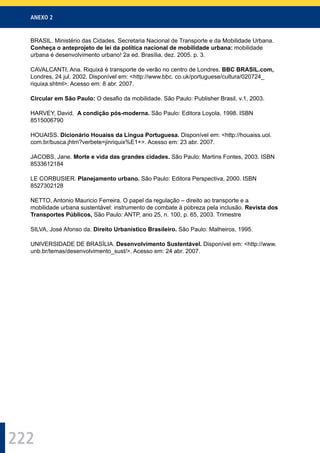 ANEXO 2
222
BRASIL. Ministério das Cidades. Secretaria Nacional de Transporte e da Mobilidade Urbana.
Conheça o anteprojeto de lei da política nacional de mobilidade urbana: mobilidade
urbana é desenvolvimento urbano! 2a ed. Brasília, dez. 2005. p. 3.
CAVALCANTI, Ana. Riquixá é transporte de verão no centro de Londres. BBC BRASIL.com,
Londres, 24 jul. 2002. Disponível em: <http://www.bbc. co.uk/portuguese/cultura/020724_
riquixa.shtml>. Acesso em: 8 abr. 2007.
Circular em São Paulo: O desaﬁo da mobilidade. São Paulo: Publisher Brasil, v.1, 2003.
HARVEY, David. A condição pós-moderna. São Paulo: Editora Loyola, 1998. ISBN
8515006790
HOUAISS. Dicionário Houaiss da Língua Portuguesa. Disponível em: <http://houaiss.uol.
com.br/busca.jhtm?verbete=jinriquix%E1+>. Acesso em: 23 abr. 2007.
JACOBS, Jane. Morte e vida das grandes cidades. São Paulo: Martins Fontes, 2003. ISBN
8533612184
LE CORBUSIER. Planejamento urbano. São Paulo: Editora Perspectiva, 2000. ISBN
8527302128
NETTO, Antonio Mauricio Ferreira. O papel da regulação – direito ao transporte e a
mobilidade urbana sustentável: instrumento de combate à pobreza pela inclusão. Revista dos
Transportes Públicos, São Paulo: ANTP, ano 25, n. 100, p. 65, 2003. Trimestre
SILVA, José Afonso da. Direito Urbanístico Brasileiro. São Paulo: Malheiros, 1995.
UNIVERSIDADE DE BRASÍLIA. Desenvolvimento Sustentável. Disponível em: <http://www.
unb.br/temas/desenvolvimento_sust/>. Acesso em: 24 abr. 2007.
 