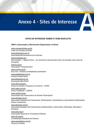 Sites de Interesse
sobre o Tema da Bicicleta
SITES DE INTERESSE SOBRE O TEMA BICICLETA
ONG’s, Associações e Movimentos Organizados no Brasil
www.uniaodeciclistas.org.br
União de Ciclistas do Brasil
www.abciclovias.com.br
Associação Blumenauense pró-Ciclovias
www.bicicletada.org
Site brasileiro – Massa Crítica – do movimento internacional a favor da bicicleta como meio de
transporte
www.ta.org.br
Associação Transporte Ativo
www.ruaviva.org.br
Rua Viva - Instituto de Mobilidade Sustentável
www.pedalabrasil.com.br
Instituto Pedala Brasil
www.bikebrasil.com.br
Associação Bike Brasil
www.ufsm.br/gepec
Grupo de Estudo e Pesquisa em Ciclismo - UFSM
www.udesc.br/ciclo
Grupo CicloBrasil – UDESC
www.viaciclo.org.br
Associação dos Ciclousuários da Grande Florianópolis
www.abradibi.com.br
Associação Brasileira dos Fabricantes, Distribuidores, Exportadores e Importadores de Bicicletas,
Peças e Acessórios
www.abraciclo.com.br
Associação Brasileira dos Fabricantes de Motocicletas, Ciclomotores, Motonetas, Bicicletas e
Similares
www.antp.org.br
Associação Nacional de Transportes Públicos
www.cbc.esp.br
Confederação Brasileira de Ciclismo
www.sampabikers.com.br
Grupo de ciclistas
AAnexo 4 - Sites de Interesse
 