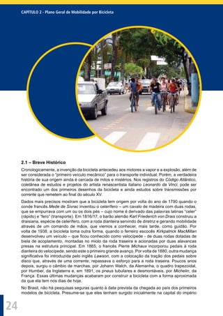 CAPÍTULO 2 - Plano Geral de Mobilidade por Bicicleta
24
2.1 – Breve Histórico
Cronologicamente, a invenção da bicicleta antecedeu aos motores a vapor e a explosão, além de
ser considerada o “primeiro veículo mecânico” para o transporte individual. Porém, a verdadeira
história de sua origem ainda é cercada de mitos e mistérios. Nos registros do Código Atlântico,
coletânea de estudos e projetos do artista renascentista italiano Leonardo da Vinci, pode ser
encontrado um dos primeiros desenhos da bicicleta e ainda estudos sobre transmissões por
corrente que remetem ao ﬁnal do século XV.
Dados mais precisos mostram que a bicicleta tem origem por volta do ano de 1790 quando o
conde francês Mede de Sivrac inventou o celerífero – um cavalo de madeira com duas rodas,
que se empurrava com um ou os dois pés – cujo nome é derivado das palavras latinas “celer”
(rápido) e “fero” (transporte). Em 1816/17, o barão alemão Karl Friederich von Drais construiu a
draisiana, espécie de celerífero, com a roda dianteira servindo de diretriz e gerando mobilidade
através de um comando de mãos, que viemos a conhecer, mais tarde, como guidão. Por
volta de 1938, a bicicleta toma outra forma, quando o ferreiro escocês Kirkpatrick MacMillan
desenvolveu um veículo – que ﬁcou conhecido como velocípede - de duas rodas dotadas de
biela de acoplamento, montadas no miolo da roda traseira e acionadas por duas alavancas
presas na estrutura principal. Em 1865, o francês Pierre Michaux incorporou pedais à roda
dianteira do velocípede, sendo este o primeiro grande avanço. Por volta de 1880, outra mudança
signiﬁcativa foi introduzida pelo inglês Lawson, com a colocação da tração dos pedais sobre
disco que, através de uma corrente, repassava o esforço para a roda traseira. Poucos anos
depois, surgiu o câmbio de marchas, por Johann Walch, da Alemanha, o quadro trapezoidal,
por Humber, da Inglaterra e, em 1891, os pneus tubulares e desmontáveis, por Michelin, da
França. Essas últimas mudanças acabaram por construir a bicicleta com a forma aproximada
da que ela tem nos dias de hoje.
No Brasil, não há pesquisas seguras quanto à data prevista da chegada ao país dos primeiros
modelos de bicicleta. Presume-se que eles tenham surgido inicialmente na capital do império
 