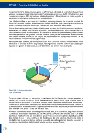 CAPÍTULO 2 - Plano Geral de Mobilidade por Bicicleta
26
Independentemente das pesquisas, pode-se aﬁrmar que a bicicleta é o veículo individual mais
utilizado nos pequenos centros urbanos do País (cidades com menos de 50 mil habitantes), que
representam mais de 90% do total das cidades brasileiras 1
. Ela divide com o modo pedestre a
esmagadora maioria dos deslocamentos nestas cidades 2
.
Nas cidades médias, o que muda em relação às pequenas cidades é a presença eventual de
linhas de transporte coletivo, às vezes em condições precárias, pois a exploração dos serviços
só se torna viável quando a demanda é concentrada e as distâncias são grandes.
Asituação somente muda nas grandes cidades, onde há oferta signiﬁcativa de transporte coletivo,
associada a um tráfego mais denso e agressivo 3
, representando maior tempo despendido nos
deslocamentos diários. Por isto mesmo, as bicicletas se encontram presentes em grande número
nas áreas periféricas das grandes cidades, onde as condições se assemelham às encontradas
nas cidades médias, sobretudo em função da precariedade dos transportes coletivos 4
e da
necessidade de complementar seus percursos.
As bicicletas são, portanto, os veículos individuais mais utilizados no País, constituindo na única
alternativa ao alcance de todas as pessoas, não importando a renda, podendo ser usadas por
aqueles que gozam de boa saúde, a partir da infância até a idade mais avançada.
32%
Moto
2%
Automóveis
28%
A Pé
35%
Bicicleta
3%
Ônibus Municipal
24%
Ônibus Metropolitanos
5%
Metroferroviários
3%
GRÁFICO 2 - Divisão Modal 2003.
Fonte: ANTP/MCidades.
Em suma, ela é utilizada por expressiva porcentagem dos habitantes das cidades pequenas e
médias, em todos os rincões do Brasil, independente da base cultural, clima, nível de renda e
escolaridade da população. Entre seus usuários mais freqüentes encontram-se industriários,
comerciários, operários da construção civil, estudantes, entregadores de mercadorias, carteiros e
outras categorias de trabalhadores. Os períodos mais favoráveis à constatação desse fenômeno
são: entre 6h e 7h, e das 16h às 19h dos dias úteis.
A frota de bicicletas no Brasil, estimada para o ﬁnal de 2005, é de 60 milhões, segundo o relatório
“O Mercado de Bicicletas no Brasil”, da ABRACICLO e ABRADIBI 5
. No entanto, este é um dado
estimativo. Habitualmente, era considerado que a frota nacional correspondia à produção/venda
dos últimos 9 anos – tempo estimado da durabilidade de uma bicicleta. Atualmente, dada a
condição mais descartável de boa parte da produção, os órgãos patronais do setor passaram a
considerar a durabilidade da bicicleta brasileira como de apenas 7 anos.
 