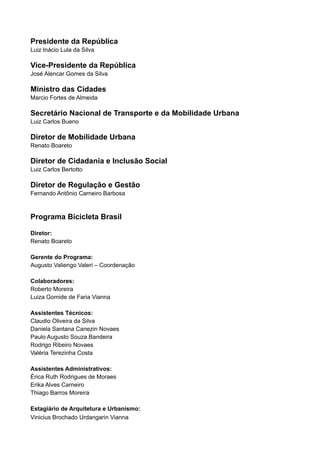 Presidente da República
Luiz Inácio Lula da Silva
Vice-Presidente da República
José Alencar Gomes da Silva
Ministro das Cidades
Marcio Fortes de Almeida
Secretário Nacional de Transporte e da Mobilidade Urbana
Luiz Carlos Bueno
Diretor de Mobilidade Urbana
Renato Boareto
Diretor de Cidadania e Inclusão Social
Luiz Carlos Bertotto
Diretor de Regulação e Gestão
Fernando Antônio Carneiro Barbosa
Programa Bicicleta Brasil
Diretor:
Renato Boareto
Gerente do Programa:
Augusto Valiengo Valeri – Coordenação
Colaboradores:
Roberto Moreira
Luiza Gomide de Faria Vianna
Assistentes Técnicos:
Claudio Oliveira da Silva
Daniela Santana Canezin Novaes
Paulo Augusto Souza Bandeira
Rodrigo Ribeiro Novaes
Valéria Terezinha Costa
Assistentes Administrativos:
Érica Ruth Rodrigues de Moraes
Erika Alves Carneiro
Thiago Barros Moreira
Estagiário de Arquitetura e Urbanismo:
Vinicius Brochado Urdangarin Vianna
 