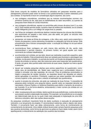 Caderno de Referência para elaboração de Plano de Mobilidade por Bicicleta nas Cidades
35
Este breve conjunto de modelos de formulários utilizados em pesquisas recentes para o
planejamento cicloviário pode variar na forma e nos questionamentos a serem realizados junto
aos ciclistas. O importante é levar em consideração alguns aspectos, tais como:
nas contagens volumétricas, considerar que as maiores movimentações ocorrem nos
primeiros horários do dia, seja para os trabalhadores do setor secundário, ou quando as
pesquisas forem feitas em zonas industriais;
nas contagens volumétricas, separar os caminhões pelo número de eixos (com 2, ou mais
de 2). Esta medida permite avaliar, durante a fase de análise dos resultados, se os ciclistas
estão trafegando junto a um tráfego de cargas leve ou pesado;
nas ﬁchas de contagens volumétricas destinar maiores larguras às colunas das bicicletas,
dos automóveis de passeio e das motos, pois são estes, em geral, os veículos mais
presentes nas vias e rodovias;
apresentar, em todas as ﬁchas de contagens, o dia, mês e ano, assim como preencher o
horário da pesquisa e outros elementos constantes no cabeçalho da ﬁcha de campo. Este
procedimento visa a futuras comparações sobre a evolução do tráfego na via que estiver
sendo analisada;
recomenda-se fazer contagens em pelo menos dois períodos do dia, sendo mais
recomendável o período matutino, no primeiro horário, em geral aquele com maior
movimento de ciclistas trabalhadores;
as entrevistas com ciclistas, por seu lado, devem ser realizadas no período vespertino, após
a saída do trabalho. Este procedimento deve ser adotado para favorecer a abordagem aos
ciclistas, na ida para o trabalho, no período da manhã, em função da obrigação de cumprir o
horário de entrada no serviço, eles não costumam parar para responder aos questionários.
À tarde, em geral, eles quando estão retornando às suas casas, dispõem-se mais a ajudar
a pesquisa;
devem ser evitadas perguntas abertas para pontos especíﬁcos do questionário, como:
idade, grau de escolaridade, etc. Neste caso, sugere-se que o entrevistador induza o
ciclista a conceder uma das respostas, de viva-voz. Para os problemas encontrados no
trajeto e perguntas de caráter opinativo, as respostas devem ser deixadas em aberto,
sendo agrupadas no escritório. Entretanto, sugere-se que estas questões não excedam
número superior a três, para evitar o retardo na aplicação dos questionários;
quanto à amostra da entrevista, ela pode ser realizada de duas formas: 1) precedida de
pesquisa piloto contendo uma pergunta básica, quando sobre as respostas deverão ser
calculados o Desvio Padrão e a Variância Estatística para deﬁnir o tamanho da amostra a
ser buscada; 2) ou de forma aleatória, entrevistando o maior número de ciclistas em um
determinado período;
obter, na pesquisa junto aos ciclistas, dados quanto às suas preferências, e sobre elementos
que possam auxiliar a elaboração de projetos. Por exemplo, se há preferência na circulação
por determinado lado da via, ou qual o lado mais adequado à implantação de uma infra-
estrutura cicloviária, além das razões dessa escolha.
As pesquisas constituem importante fonte de dados auxiliares à execução do planejamento
cicloviário e ao lançamento de projetos. É recomendável realizá-las antes e depois das obras.
Também, é conveniente fazer uso delas rotineiramente, como forma de monitoramento do
comportamento da demanda. Uma cidade ciclável deverá estar sempre fazendo pesquisas junto
aos usuários da bicicleta, como forma de aprimorar as ações em favor deste modal, assim como
aperfeiçoando o entendimento da satisfação dos usuários das bicicletas.
 