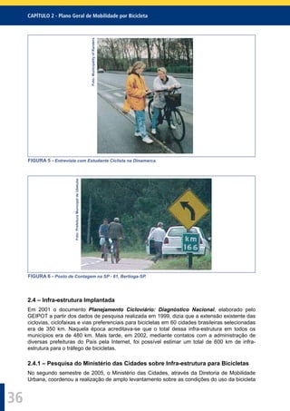 CAPÍTULO 2 - Plano Geral de Mobilidade por Bicicleta
36
Foto:MunicipalityofRanders
FIGURA 5 - Entrevista com Estudante Ciclista na Dinamarca.
Foto:PrefeituraMunicipaldeUbatuba
FIGURA 6 - Posto de Contagem na SP - 61, Bertioga-SP.
2.4 – Infra-estrutura Implantada
Em 2001 o documento Planejamento Cicloviário: Diagnóstico Nacional, elaborado pelo
GEIPOT a partir dos dados de pesquisa realizada em 1999, dizia que a extensão existente das
ciclovias, ciclofaixas e vias preferenciais para bicicletas em 60 cidades brasileiras selecionadas
era de 350 km. Naquela época acreditava-se que o total dessa infra-estrutura em todos os
municípios era de 480 km. Mais tarde, em 2002, mediante contatos com a administração de
diversas prefeituras do País pela Internet, foi possível estimar um total de 600 km de infra-
estrutura para o tráfego de bicicletas.
2.4.1 – Pesquisa do Ministério das Cidades sobre Infra-estrutura para Bicicletas
No segundo semestre de 2005, o Ministério das Cidades, através da Diretoria de Mobilidade
Urbana, coordenou a realização de amplo levantamento sobre as condições do uso da bicicleta
 