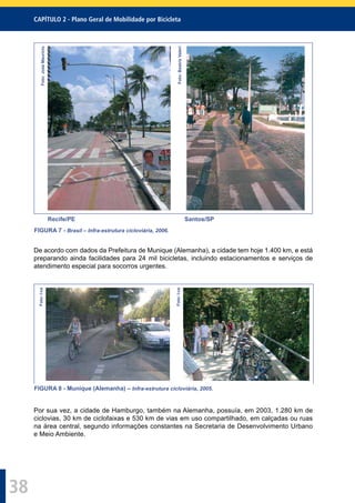 CAPÍTULO 2 - Plano Geral de Mobilidade por Bicicleta
38
Foto:JoséMaurício
Foto:BeatrizValeri
Recife/PE Santos/SP
FIGURA 7 - Brasil – Infra-estrutura cicloviária, 2006.
De acordo com dados da Prefeitura de Munique (Alemanha), a cidade tem hoje 1.400 km, e está
preparando ainda facilidades para 24 mil bicicletas, incluindo estacionamentos e serviços de
atendimento especial para socorros urgentes.
Foto:I-ce
Foto:I-ce
FIGURA 8 - Munique (Alemanha) – Infra-estrutura cicloviária, 2005.
Por sua vez, a cidade de Hamburgo, também na Alemanha, possuía, em 2003, 1.280 km de
ciclovias, 30 km de ciclofaixas e 530 km de vias em uso compartilhado, em calçadas ou ruas
na área central, segundo informações constantes na Secretaria de Desenvolvimento Urbano
e Meio Ambiente.
 