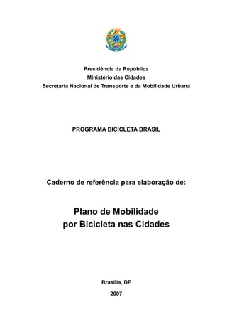 Presidência da República
Ministério das Cidades
Secretaria Nacional de Transporte e da Mobilidade Urbana
PROGRAMA BICICLETA BRASIL
Caderno de referência para elaboração de:
Plano de Mobilidade
por Bicicleta nas Cidades
Brasília, DF
2007
 