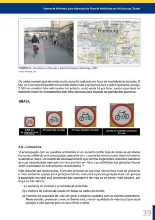 Caderno de Referência para elaboração de Plano de Mobilidade por Bicicleta nas Cidades
39
FIGURA 9 - Ciclofaixa no Passeio e Rede Cicloviária, Hamburgo, 2003.
Fonte: Holanda, I-ce.
Os dados revelam que até então muito pouco foi realizado em favor da mobilidade da bicicleta. O
fato de o Governo Federal ter encontrado dados mais expressivos para a rede implantada, ou seja,
2.505 km constitui fator estimulante. No entanto, muito ainda há por fazer, sendo importante no
momento incluir os investimentos com infra-estrutura para bicicleta na agenda dos governos.
BRASIL
2.505 km
de infra-estrutura
cicloviária
5ª maior frota mundial 3º maior produtor mundial grande nº acidentes c/ciclistas
em vias
2.5 – Conceitos
“A preocupação com as questões ambientais é um aspecto central hoje de todas as atividades
humanas, reﬂetindo uma preocupação crescente com o que se denominou como desenvolvimento
sustentável, isto é, um modelo de desenvolvimento que permite às gerações presentes satisfazer
as suas necessidades sem que com isso ponham em risco a possibilidade das gerações futuras
virem a satisfazer as suas próprias necessidades.” 8
Não obstante tais observações, é preciso acrescentar que hoje não se trata mais de preservar
o meio ambiente apenas para gerações futuras, mas para a própria geração atual. Isto porque
a população mundial está ampliando sua expectativa de vida ao se tornar mais longeva, por
força de três fatores:
1) o aumento do controle e o combate às endemias;
2) a melhora da Ciência da Saúde em todas as partes do mundo;
3) melhoria da qualidade de vida em geral e maiores cuidados com os hábitos alimentares.
Neste sentido, preservar o meio ambiente traduz-se em qualidade de vida da própria atual
geração e não apenas para os seus ﬁlhos e netos.
 