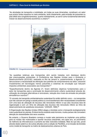 CAPÍTULO 2 - Plano Geral de Mobilidade por Bicicleta
40
“As atividades de transporte e mobilidade, em todas as suas dimensões, constituem um setor
que produz fortes impactos no meio ambiente, tanto diretamente, pela emissão de poluentes ou
pelo efeito dos congestionamentos, quanto indiretamente, ao servir como fundamental elemento
indutor do desenvolvimento econômico e urbano 9
.”
Foto:ViniciusVianna
FIGURA 10 - Congestionamento e uso do automóvel em grandes cidades mundiais.
“As questões relativas aos transportes vêm sendo tratadas com destaque dentro
das preocupações ambientais. A Conferência das Nações Unidas para o Ambiente e
Desenvolvimento (ECO-92), realizada no Rio de Janeiro e, posteriormente, a Agenda 21,
denunciaram a necessidade de alteração dos padrões de comportamento do setor, cobrando
investimentos em tecnologias menos poluentes e sistemas de circulação que reduzam
impactos ambientais associados aos transportes 9
.”
“Especiﬁcamente dentro da Agenda 21, foram deﬁnidos objetivos fundamentais para o
setor de transportes para a promoção do desenvolvimento urbano sustentável através de:
utilização de energias alternativas e renováveis, redução dos níveis de emissão de poluição
atmosférica e sonora 9
.”
“O conceito de transporte ambientalmente sustentável foi então deﬁnido como – os transportes
que não colocam em perigo a saúde pública ou os ecossistemas e têm necessidades consistentes
com uma taxa de utilização de recursos não renováveis inferior à sua (dos recursos) taxa de
regeneração e com um ritmo de utilização dos recursos não renováveis inferior ao ritmo de
desenvolvimento de substitutos renováveis.” (CESUR, 1999) 10
A Organização das Nações Unidas (ONU) elegeu a bicicleta como o transporte ecologicamente
mais sustentável do planeta. Embora tenha recebido esta honraria, muitos países não concedem
atenção às necessidades dos seus usuários.
No entanto, o Governo Brasileiro começa a mudar este panorama ao implantar uma política
para os modos não motorizados e aportar recursos crescentes, ano após ano, ao provimento
de melhoria da infra-estrutura e aumento da rede cicloviária instalada. Mais do que isto, provê
através deste caderno e de outras atitudes como a edição do PlanMob, a re-inclusão da bicicleta
como modal de transporte na matriz de deslocamentos urbanos do País.
 