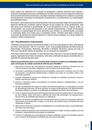 Caderno de Referência para elaboração de Plano de Mobilidade por Bicicleta nas Cidades
41
Esse caderno de referência tem a função de sensibilizar e apontar caminhos para orientar o
processo de planejamento para a mobilidade por bicicleta. Ainda que mostre algumas referências
técnicas sobre elementos construtivos, exemplos nacionais e estrangeiros o caderno e o processo
de planejamento necessitam de bibliograﬁa complementar e, principalmente, por interpretações
das realidades locais.
No entanto, os principais pontos do planejamento e técnicas de projeto estão nele representados.
Algumas referências constituem apenas esboços do que poderia ser ainda apresentado, este
fato serve como estímulo à apresentação de novos documentos no futuro. Caberá, então, às
universidades, aos centros de pesquisas e aos autores independentes, a tarefa da ampliação
dos relatos e a apresentação de novos elementos que orientem as administrações municipais
à construção desta nova ordem para a mobilidade urbana. Também será deles a tarefa para
re-inclusão da bicicleta de maneira deﬁnitiva no cenário urbano brasileiro, em várias cidades de
pequeno, médio e grande porte.
2.6 – Procedimentos e Instrumentos
“O Brasil é o terceiro produtor mundial de bicicletas, com 4,2% da produção mundial, atrás apenas
da China, líder absoluta – 66,7% e da Índia – 8,3%. A Associação Brasileira de Fabricantes de
Motocicletas, Ciclomotores, Motonetas, Bicicletas e Similares (Abraciclo) calcula que haja no
País uma frota de 60 milhões de bicicletas, em um mercado em expansão 11
.”
Para fazer frente a este mercado e a esta fabulosa frota, tida como a quinta do planeta, alguns
passos organizativos se fazem necessários, entre eles a deﬁnição de alguns procedimentos e a
deﬁnição de instrumentos para ação.
Alguns procedimentos para os municípios desenvolverem a política de mobilidade urbana
para construção da cidade sustentável deﬁnida pelo PlanMob 12
:
1) desenvolver os meios não motorizados de transporte, passando a valorizar a bicicleta como um
meio de transporte importante, integrando-a com os modos de transporte coletivo;
2) reconhecer a importância do deslocamento dos pedestres, valorizando o caminhar como um modo
de transporte e incorporando deﬁnitivamente a calçada como parte da via pública, dando a ela
tratamento especíﬁco;
3) propiciar mobilidade às pessoas com deﬁciência e restrição de mobilidade, permitindo o acesso à
cidade e aos serviços urbanos;
4) priorizar o transporte coletivo, racionalizando os sistemas públicos e desestimulando o uso do
transporte individual 13
;
5) estudar a possibilidade da criação de unidade administrativa especíﬁca, no organograma funcional
da administração local para, de forma exclusiva, se ocupar do planejamento e do desenvolvimento
de projetos voltado ao aumento e à qualiﬁcação da mobilidade dos meios não motorizados;
6) incluir no orçamento plurianual da administração local recursos para investimentos em infra-estrutura
de vias cicláveis, assim como para a melhoria dos meios não motorizados, em especial para o
favorecimento da mobilidade das pessoas com deﬁciência;
7) preparar e encaminhar ao legislativo leis e normas favoráveis aos meios não motorizados, deﬁnindo
não somente os procedimentos a adotar no nível local, mas também quais os procedimentos para
viabilizá-las no tempo;
8) elaborar Plano Diretor de Transporte e da Mobilidade com a inclusão das ações e normas destinadas
aos meios não motorizados;
9) adotar a prática da pesquisa como instrumento permanente da ação municipal, exigindo que elas
precedam o desenvolvimento dos projetos de mobilidade;
10) incentivar a integração com associações de ciclistas e pedestres, na busca de soluções conjuntas
para o aumento de facilidades à mobilidade dos meios não motorizados.
 