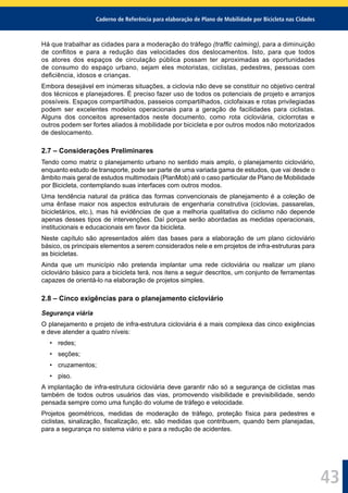 Caderno de Referência para elaboração de Plano de Mobilidade por Bicicleta nas Cidades
43
Há que trabalhar as cidades para a moderação do tráfego (trafﬁc calming), para a diminuição
de conﬂitos e para a redução das velocidades dos deslocamentos. Isto, para que todos
os atores dos espaços de circulação pública possam ter aproximadas as oportunidades
de consumo do espaço urbano, sejam eles motoristas, ciclistas, pedestres, pessoas com
deﬁciência, idosos e crianças.
Embora desejável em inúmeras situações, a ciclovia não deve se constituir no objetivo central
dos técnicos e planejadores. É preciso fazer uso de todos os potenciais de projeto e arranjos
possíveis. Espaços compartilhados, passeios compartilhados, ciclofaixas e rotas privilegiadas
podem ser excelentes modelos operacionais para a geração de facilidades para ciclistas.
Alguns dos conceitos apresentados neste documento, como rota cicloviária, ciclorrotas e
outros podem ser fortes aliados à mobilidade por bicicleta e por outros modos não motorizados
de deslocamento.
2.7 – Considerações Preliminares
Tendo como matriz o planejamento urbano no sentido mais amplo, o planejamento cicloviário,
enquanto estudo de transporte, pode ser parte de uma variada gama de estudos, que vai desde o
âmbito mais geral de estudos multimodais (PlanMob) até o caso particular de Plano de Mobilidade
por Bicicleta, contemplando suas interfaces com outros modos.
Uma tendência natural da prática das formas convencionais de planejamento é a coleção de
uma ênfase maior nos aspectos estruturais de engenharia construtiva (ciclovias, passarelas,
bicicletários, etc.), mas há evidências de que a melhoria qualitativa do ciclismo não depende
apenas desses tipos de intervenções. Daí porque serão abordadas as medidas operacionais,
institucionais e educacionais em favor da bicicleta.
Neste capítulo são apresentados além das bases para a elaboração de um plano cicloviário
básico, os principais elementos a serem considerados nele e em projetos de infra-estruturas para
as bicicletas.
Ainda que um município não pretenda implantar uma rede cicloviária ou realizar um plano
cicloviário básico para a bicicleta terá, nos itens a seguir descritos, um conjunto de ferramentas
capazes de orientá-lo na elaboração de projetos simples.
2.8 – Cinco exigências para o planejamento cicloviário
Segurança viária
O planejamento e projeto de infra-estrutura cicloviária é a mais complexa das cinco exigências
e deve atender a quatro níveis:
• redes;
• seções;
• cruzamentos;
• piso.
A implantação de infra-estrutura cicloviária deve garantir não só a segurança de ciclistas mas
também de todos outros usuários das vias, promovendo visibilidade e previsibilidade, sendo
pensada sempre como uma função do volume de tráfego e velocidade.
Projetos geométricos, medidas de moderação de tráfego, proteção física para pedestres e
ciclistas, sinalização, ﬁscalização, etc. são medidas que contribuem, quando bem planejadas,
para a segurança no sistema viário e para a redução de acidentes.
 