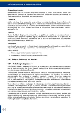 CAPÍTULO 2 - Plano Geral de Mobilidade por Bicicleta
44
Rotas diretas / rapidez
Uma boa infra-estrutura cicloviária é aquela que oferece ao ciclista rotas diretas e claras, sem
desvios e com o mínimo de interferências. Assim, elas contribuem para redução do tempo de
viagens e do esforço despendido nos deslocamentos.
Coerência
A infra-estrutura deve apresentar uma unidade coerente através de desenho facilmente
reconhecível, constância nas larguras de ciclovias e ciclofaixas e sistema de informação e
sinalização que possibilite ao ciclista fazer uso não somente da infra-estrutura cicloviária
propriamente dita como também informá-lo a respeito de rotas alternativas, trânsito,
topografia, etc.
Conforto
Com a ﬁnalidade de proporcionar suavidade ao pedalar, a escolha do piso das ciclovias e
ciclofaixas deve propiciar superfície regular, impermeável, antideslizante e, se possível, de
aspecto agradável. Além disso, é importante que as larguras sejam adequadas e que as rotas
sejam protegidas do vento, sol e chuva.
Atratividade
A atratividade ocorre quando a infra-estrutura é desenhada de forma integrada ao meio ambiente
circundante, de maneira que o caminhar e o pedalar sejam prazerosos.
Como conseguir?
• Passando por ambientes atrativos e variados;
• Coincidindo o mínimo possível com artérias de trânsito.
2.9 – Plano de Mobilidade por Bicicleta
2.9.1 – Metodologia de processos
Em princípios gerais, a elaboração dos planos de mobilidade por bicicleta deve partir da premissa
que há duas abordagens que devem coexistir e se combinar ao longo da produção do Plano:
uma técnica e outra da discussão social.
A abordagem técnica utiliza as metodologias clássicas de planejamento de transporte,
fundamentadas no levantamento de dados quantitativos, no emprego de meios de
representação dos atributos e relações espaciais (mapas, desenhos, esquemas
ilustrativos), no uso de métodos de previsão de demanda (modelos de transporte) e no
uso de instrumentos de simulação do desempenho de redes de transporte com base em
indicadores de desempenho econômico e social.
Na abordagem social cabe a utilização de métodos que permitam, a partir da discussão com a
sociedade, uma compreensão do que as pessoas, entidades e setores econômicos pensam das
condições de mobilidade no município e da receptividade e aprovação das medidas que venham
a ser deﬁnidas; esta abordagem também pode produzir indicadores qualitativos e quantitativos
que expressem algumas variáveis importantes à análise.
É importante que as reuniões, audiências e outros eventos de discussão pública ocorram com
base em informações sistematizadas sobre a infra-estrutura, demanda e oferta de serviços,
obtidas pela aplicação das metodologias técnicas, permitindo a ampliação da capacidade de
interlocução e de moderação das discussões.
 