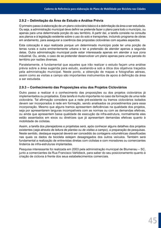 Caderno de Referência para elaboração de Plano de Mobilidade por Bicicleta nas Cidades
45
2.9.2 – Delimitação da Área de Estudo e Análise Prévia
O primeiro passo à elaboração de um plano cicloviário básico é a delimitação da área a ser estudada.
Ou seja, a administração municipal deve deﬁnir se pretende fazer o plano para todo o município, ou
apenas para uma determinada porção do seu território. A partir daí, a tarefa consiste na consulta
aos planos e à legislação existente sobre o uso do solo e transportes, incluindo programa de obras
em andamento, para assegurar a coerência das propostas cicloviárias com aqueles aspectos.
Esta colocação é aqui realizada porque um determinado município pode ter uma porção de
terras rurais e outra eminentemente urbana e ter a pretensão de atender apenas a segunda
delas. Outra administração municipal pode estar interessada apenas em atender a sua zona
industrial. Ou, ainda, o caso de se pretender desenvolver um plano apenas para uma parcela do
território por razões diversas.
Paralelamente, é fundamental que aqueles que irão realizar o estudo façam uma análise
prévia sobre a área sugerida para estudo, avaliando-a sob a ótica dos objetivos traçados
pela administração municipal. Neste ponto, a obtenção de mapas e fotografias aéreas,
assim como as visitas a campo são importantes instrumentos de apoio à definição da área
a ser estudada.
2.9.3 – Conhecimento das Proposições e/ou dos Projetos Cicloviários
Outro passo a realizar é o conhecimento das proposições ou dos projetos cicloviários já
implementados ou projetados. Esta tarefa é muito importante no caso da formação de uma rede
cicloviária. Tal aﬁrmação considera que a rede pré-existente ou tramos cicloviários isolados
devem ser incorporados à rede em formação, sendo analisados os procedimentos para essa
incorporação. Mesmo que alguns tramos apresentem deﬁciências na qualidade dos projetos,
seja por apresentarem larguras incompatíveis com as normas ou com as demandas efetivas,
ou ainda que apresentem baixa qualidade de execução da infra-estrutura, normalmente eles
estão assentados em eixos ou diretrizes que já apresentam demandas efetivas quanto à
mobilidade de ciclistas.
Assim, a tarefa dos planejadores e projetistas será, após conhecer alguns detalhes dos projetos
existentes (seja através de leitura de plantas ou de visitas a campo), a preparação de pesquisas.
Neste sentido, destaque especial deverá ser concedido às contagens volumétricas classiﬁcadas
nas quais os dados da bicicleta estejam desagregados dos outros veículos. Também será
fundamental a realização de entrevistas diretas com ciclistas e com moradores ou comerciantes
lindeiros às infra-estruturas implantadas.
Pesquisa interessante foi realizada em 2003 pela administração municipal de Blumenau – SC,
junto a comerciantes da Rua Francisco Vahldieck, para saber do seu posicionamento quanto à
criação de ciclovia à frente dos seus estabelecimentos comerciais.
 