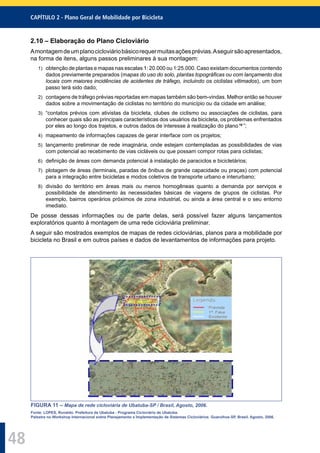 CAPÍTULO 2 - Plano Geral de Mobilidade por Bicicleta
48
2.10 – Elaboração do Plano Cicloviário
Amontagemdeumplanocicloviáriobásicorequermuitasaçõesprévias.Aseguirsãoapresentados,
na forma de itens, alguns passos preliminares à sua montagem:
1) obtenção de plantas e mapas nas escalas 1: 20.000 ou 1:25.000. Caso existam documentos contendo
dados previamente preparados (mapas do uso do solo, plantas topográﬁcas ou com lançamento dos
locais com maiores incidências de acidentes de tráfego, incluindo os ciclistas vitimados), um bom
passo terá sido dado;
2) contagens de tráfego prévias reportadas em mapas também são bem-vindas. Melhor então se houver
dados sobre a movimentação de ciclistas no território do município ou da cidade em análise;
3) “contatos prévios com ativistas da bicicleta, clubes de ciclismo ou associações de ciclistas, para
conhecer quais são as principais características dos usuários da bicicleta, os problemas enfrentados
por eles ao longo dos trajetos, e outros dados de interesse à realização do plano 16
”;
4) mapeamento de informações capazes de gerar interface com os projetos;
5) lançamento preliminar de rede imaginária, onde estejam contempladas as possibilidades de vias
com potencial ao recebimento de vias cicláveis ou que possam compor rotas para ciclistas;
6) deﬁnição de áreas com demanda potencial à instalação de paraciclos e bicicletários;
7) plotagem de áreas (terminais, paradas de ônibus de grande capacidade ou praças) com potencial
para a integração entre bicicletas e modos coletivos de transporte urbano e interurbano;
8) divisão do território em áreas mais ou menos homogêneas quanto a demanda por serviços e
possibilidade de atendimento às necessidades básicas de viagens de grupos de ciclistas. Por
exemplo, bairros operários próximos de zona industrial, ou ainda a área central e o seu entorno
imediato.
De posse dessas informações ou de parte delas, será possível fazer alguns lançamentos
exploratórios quanto à montagem de uma rede cicloviária preliminar.
A seguir são mostrados exemplos de mapas de redes cicloviárias, planos para a mobilidade por
bicicleta no Brasil e em outros países e dados de levantamentos de informações para projeto.
FIGURA 11 – Mapa de rede cicloviária de Ubatuba-SP / Brasil, Agosto, 2006.
Fonte: LOPES, Ronaldo. Prefeitura de Ubatuba - Programa Cicloviário de Ubatuba.
Palestra no Workshop Internacional sobre Planejamento e Implementação de Sistemas Cicloviários. Guarulhos-SP, Brasil. Agosto, 2006.
 