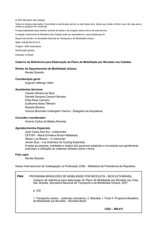 © 2007 Ministério das Cidades
Todos os direitos reservados. É permitida a reprodução parcial ou total desta obra, desde que citada a fonte e que não seja para a
venda ou qualquer ﬁm comercial.
A responsabilidade pelos direitos autorais de textos e de imagens dessa obra é da área técnica.
A coleção institucional do Ministério das Cidades pode ser acessada em: www.cidades.gov.br
Disponível também na Secretaria Nacional de Transporte e da Mobilidade Urbana
ISBN: 978-85-60133-47-5
Tiragem: 3000 exemplares
Distribuição gratuita
Impresso no Brasil
Caderno de Referência para Elaboração de Plano de Mobilidade por Bicicleta nas Cidades
Diretor do Departamento de Mobilidade Urbana:
Renato Boareto
Coordenação geral:
Augusto Valiengo Valeri
Assistentes técnicos:
Claudio Oliveira da Silva
Daniela Santana Canezin Novaes
Erika Alves Carneiro
Guilherme Alves Tillmann
Roberto Moreira
Vinicius Brochado Urdangarin Vianna – Estagiário de Arquitetura
Consultor coordenador:
Antonio Carlos de Mattos Miranda
Agradecimentos Especiais:
José Carlos Aziz Ary - colaborador
CET/SP – Maria Ermelina Brosch Malatesta
Sérgio Luiz Bianco – in memorian
Jeroen Buis - I-ce (Interface for Cycling Expertise)
A todas as pessoas, entidades e órgãos dos governos estaduais e municipais que gentilmente
autorizam a utilização de materiais editados sobre o tema.
Foto capa:
Renato Boareto
Dados Internacionais de Catalogação na Publicação (CIB) – Biblioteca da Presidência da República
P964 PROGRAMA BRASILEIRO DE MOBILIDADE POR BICICLETA – BICICLETA BRASIL
Caderno de referência para elaboração de Plano de Mobilidade por Bicicleta nas Cida-
des. Brasília: Secretaria Nacional de Transporte e da Mobilidade Urbana, 2007.
p. 232
1. Transporte urbano – sistemas cicloviários. 2. Bibicleta. I. Título II. Programa Brasileiro
de Mobilidade por Bicicleta – Bicicleta Brasil
CDD – 388.411
 