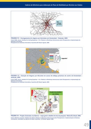 Caderno de Referência para elaboração de Plano de Mobilidade por Bicicleta nas Cidades
49
FIGURA 12 – Carregamento de viagens por bicicletas em Amsterdam - Holanda, 2005.
Fonte: BUIS, Jeroen. Interface for Cycling Expertise – I-Ce. Palestra no Workshop Internacional sobre Planejamento e Implementação de
Sistemas Cicloviários.
Planejamento de Sistemas Cicloviários. Guarulhos-SP, Brasil. Agosto, 2006.
FIGURA 13 – Geração de Viagens por Bicicleta em zonas de tráfego próximas do centro de Amsterdam –
Holanda, 2005.
Fonte: BUIS, Jeroen. Interface for Cycling Expertise – I-Ce. Palestra no Workshop Internacional sobre Planejamento e Implementação de
Sistemas Cicloviários.
Planejamento de Sistemas Cicloviários. Guarulhos-SP, Brasil. Agosto, 2006.
FIGURA 14 – Projeto Cicloredes nos Bairros – mapa geral e detalhe de área de pesquisa. Vitória-ES, Brasil, 2006.
Fonte: SHULTE, Leonardo. Prefeitura de Vitória. Palestra no Workshop Internacional sobre Planejamento e Implementação de Sistemas
Cicloviários. Cicloredes nos Bairros de Vitória. Guarulhos - SP, Brasil. Agosto, 2006.
 