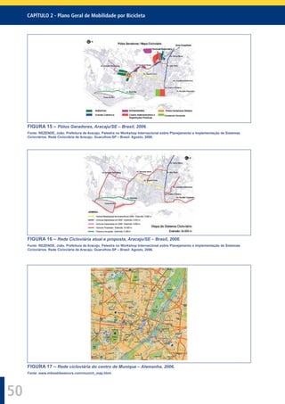 CAPÍTULO 2 - Plano Geral de Mobilidade por Bicicleta
50
FIGURA 15 – Pólos Geradores, Aracaju/SE – Brasil, 2006.
Fonte: REZENDE, João. Prefeitura de Aracaju. Palestra no Workshop Internacional sobre Planejamento e Implementação de Sistemas
Cicloviários. Rede Cicloviária de Aracaju. Guarulhos-SP – Brasil. Agosto, 2006.
FIGURA 16 – Rede Cicloviária atual e proposta, Aracaju/SE – Brasil, 2006.
Fonte: REZENDE, João. Prefeitura de Aracaju. Palestra no Workshop Internacional sobre Planejamento e Implementação de Sistemas
Cicloviários. Rede Cicloviária de Aracaju. Guarulhos-SP – Brasil. Agosto, 2006.
FIGURA 17 – Rede cicloviária do centro de Munique – Alemanha, 2006.
Fonte: www.mikesbikestours.com/munich_map.html.
 