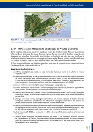 Caderno de Referência para elaboração de Plano de Mobilidade por Bicicleta nas Cidades
51
FIGURA 18 – Rede cicloviária de parte da Zona Sul do Rio de Janeiro/RJ, Brasil, 2006.
Fonte: Instituto Pereira Passos – PMRJ.
2.10.1 – O Processo de Planejamento e Elaboração de Projetos Cicloviários
Bons projetos cicloviários requerem razoáveis níveis de detalhamentos. Mais do que plantas
informando as diretrizes dos seus diversos tramos, faz-se necessário detalhar os pontos de
travessia, as situações de proteção aos ciclistas, os locais de paradas para as bicicletas, a
sinalização especial, assim como os equipamentos de apoio. Quanto maior o nível de detalhe de
um projeto cicloviário, maiores as possibilidades do uso da infra-estrutura construída.
A título de exempliﬁcação são listados nesse item uma série de procedimentos a serem adotados
na elaboração de projetos cicloviários. 17
Levantamentos Preliminares
a) deﬁnir a abrangência do projeto, ou seja, a área de atuação, o bairro, a via urbana ou rodovia
especíﬁca, etc.
b) obter mapas na escala 1: 20.000 ou plantas identiﬁcadoras da área de estudo. No caso do lançamento
de diretriz de ciclovia, obter preferencialmente plantas na escala 1:5.000. Em situações voltadas
à organização do planejamento ou à construção de plano diretor cicloviário, a escala poderá ser
maior, chegando a ser admitido, de forma preliminar, escalas superiores a 1: 20.000.
c) lançar, em forma preliminar, hipóteses de diretrizes para o (s) projeto (s).
d) buscar informações prévias sobre a existência de projetos e estudos que possam de alguma forma
gerar conﬂitos com as diretrizes cicloviárias previamente lançadas.
e) realizar caminhada ao longo de toda a diretriz pré-selecionada do projeto, com anotação de detalhes
especíﬁcos a serem considerados no desenvolvimento do projeto, assim como registros fotográﬁcos
para análise.
f) planejar pesquisas básicas: contagens volumétricas em pontos especiais de trechos lineares;
contagens volumétricas classiﬁcadas em interseções; contagens volumétricas de ciclistas por
gênero; entrevistas com lojistas; entrevistas com usuários da bicicleta.
g) realizarnovacaminhadaaolongodadiretrizpré-selecionadadoprojeto,anotandoospostosdeﬁnitivos
para a realização de contagens (interseções e pontos de travessia de bicicletas e pedestres), além
da deﬁnição da área de abrangência do projeto a ser incluída no levantamento cadastral.
h) plotar na escala1: 2.000 ou na escala 1: 1.000, a diretriz deﬁnitiva do projeto a ser implantado
no campo.
i) dividir a diretriz do projeto em plantas menores, na escala 1: 250, visando a auxiliar o processo
de cadastramento de campo. Tal procedimento deverá ser realizado através do uso do programa
AutoCad ou similar. Em situações de anteprojeto, é possível adotar 1: 500 como escala básica tanto
para cadastro como para projeto.
 