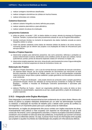 CAPÍTULO 2 - Plano Geral de Mobilidade por Bicicleta
52
j) realizar contagens volumétricas classiﬁcadas.
k) realizar contagens volumétricas de ciclistas em trechos lineares.
l) realizar entrevistas com ciclistas.
Cadastros Essenciais
a) elaborar cadastro fotográﬁco da diretriz deﬁnida para projeto.
b) realizar cadastros planimétrico e plani-altimétrico.
c) realizar cadastro de placas de sinalização.
Lançamentos Cadastrais
a) plotar em planta, na escala 1: 250, os dados obtidos no campo, através do emprego do Programa
AutoCad. Também, é possível fazer este procedimento através do uso do Programa MicroStation.
b) elucidar eventuais dúvidas no momento do lançamento dos dados mediante consulta ao acervo
fotográﬁco obtido no campo.
c) inserir nas plantas cadastrais outros dados de interesse obtidos de plantas e de outros arquivos,
mormente aqueles que se referem aos projetos e às ampliações de redes de infra-estrutura para
serviços básicos.
Estudos e Projetos Especiais
a) desenvolver projetos para elementos acessórios, tais como paraciclos; defensas e proteções ao
acesso indiscriminado à ciclovia, identiﬁcados como ciclolitos; pontos de apoio aos ciclistas; marcos
quilométricos; portais; pontos de descanso especiais criados em remansos no trajeto, etc.
b) desenvolver projetos especiais, tais como: obras de arte, para travessia de cursos d`água e elevações
acentuadas; ou trechos suspensos em área de trincheiras e túneis, etc.
Elaboração dos Projetos
a) elaborar o Projeto Geométrico – com o uso de normas técnicas constantes de manuais cicloviários,
em especial deste manual, uso de normas presentes em documentos que mencionam as boas
técnicas presentes na Engenharia de Tráfego, assim como o uso de recomendações constantes
neste documento; lançar sobre a planta cadastral o projeto geométrico da infra-estrutura cicloviária
a ser construída.
b) elaborar o Projeto de Sinalização – este projeto deverá ser produzido sobre o projeto geométrico
previamente lançado. Devem ser utilizadas as normas técnicas constantes no Código de Trânsito
Brasileiro – revisões e inclusões de Sinalização Cicloviária apresentadas e aprovadas pelo
CONTRAN.
c) elaborar Planilhas de Custos – devem ser organizadas planilhas dos custos de todos os itens
constantes do estudo/trabalho, separando-os por tipo: projeto geométrico; projeto de sinalização; e
projetos especiais.
2.10.2 – Integração entre Órgãos Municipais
Esta integração é uma tarefa imprescindível ao bom andamento de um plano diretor. Mesmo não
sendo os planos ou projetos realizados diretamente por um setor da administração municipal
ou estadual, a realização de reuniões de trabalho para o debate sobre pontos de conﬂitos ou
convergentes é um importante passo para que o projeto possa se materializar.
Normalmente, os órgãos de planejamento têm pouco contato com órgãos executores de obras,
invariavelmente mais práticos e mais ocupados com aspectos da manutenção do que já está
construído. No entanto, como o planejamento cicloviário, e mesmo os projetos cicloviários isolados,
constituem uma novidade na rotina de obras das prefeituras, é importante que ocorram conversas
prévias entre os diferentes setores. Ou seja, é preciso haver trocas de informações entre aqueles
que projetam e aqueles incumbidos da materialização dos projetos em infra-estruturas efetivas.
 