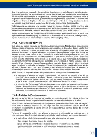 Caderno de Referência para elaboração de Plano de Mobilidade por Bicicleta nas Cidades
53
Uma boa prática é a realização de seminários durante as principais fases do trabalho. Assim,
ao ﬁnal do processo de levantamento de dados deve haver uma reunião para apresentação
dos resultados das contagens e das pesquisas. Também, reuniões entre os setores de obras e
de projetos deverão ser efetuadas quando todo o planejamento for concluído e já tiverem sido
lançadas as diretrizes do plano e da rede cicloviária pretendida. O mesmo procedimento deve
ser adotado durante a fase de lançamento dos projetos geométrico e de sinalização.
Embora pareça que esta seja uma questão natural em gestões públicas, é difícil promover tais
reuniõesporqueastarefasespecíﬁcasdecadasetorsãotãonumerosase,porvezes,tãocomplexas,
que a discussão de tarefas de outras áreas da administração soa como tempo perdido.
Porém, o planejamento em favor da bicicleta, sendo um tema relativamente novo e, ainda, por
implicar a conversão de espaços já ocupados por outros interesses da sociedade, sua negociação,
implica muitas reuniões e seminários internos na administração pública.
2.10.3 – Apresentação do Projeto
Todo plano ou projeto necessita ser transformado em documento. Não basta ao corpo técnico
elaborar mapas, ensaios, ou construir pranchas com diretrizes e dimensões de um projeto. Em
verdade, é necessário preparar cadernos, para apresentar informações gerais e as razões que
levaram a tomar esta ou aquela decisão no lançamento de um plano ou projeto. Isto porque as
decisões sobre o fazer ou não fazer, o materializar ou esquecer numa prateleira um plano ou
projeto depende da sensibilidade dos administradores. E para muitos deles não basta a existência
de um desenho informando como deverá ser o projeto após a sua implantação. É necessário
que contenham informes sobre pesquisas realizadas, seus resultados, e mesmo os custos para a
consecução de todas as recomendações de um plano ou projeto. Nesse processo, é importante que
sejam planejadas e realizadas audiências públicas para apresentação, modiﬁcação e aprovação
do plano cicloviário básico, bem como a preparação de cartilhas de sensibilização, de educação e
de informações técnicas para aqueles que utilizam a bicicleta como modo de transporte.
Neste sentido, as seguintes tarefas se apresentam aos planejadores ou aos técnicos:
a) a elaboração da Memória do Projeto – apresentando, em pranchas no tamanho A4 ou A3, os
principais pontos de realce do projeto. Nesses documentos, podem estar presentes detalhes
diversos, perspectivas, tabelas, gráﬁcos, etc. Tudo que permita conceder um bom esclarecimento
sobre as ações a realizar para materializar a idéia presente no plano ou no projeto;
b) a montagem dos Cadernos de Projetos – algumas vezes, os projetos, por serem apresentados em
escala 1: 250 contêm número elevado de pranchas, superior a 100 folhas, pois que normalmente os
desenhos são apresentados em tamanho “A2”. Neste sentido, é conveniente apresentar o projeto
geométrico em um caderno independente do caderno da sinalização.
2.10.4 – Projetos de Estacionamentos
Na elaboração de planos diretores ou quando se tratar de projeto de ciclovia isolada, os
planejadores não devem esquecer de incluir estudos para estacionamentos da bicicleta.
Assim como o transporte coletivo requer um ponto de parada ou terminal ao ﬁnal da viagem;
assim como o motorista necessita de uma vaga livre para estacionar seu veículo, depois de
concluir um deslocamento; o ciclista também precisa guardar sua bicicleta depois de concluir
seu deslocamento.
Portanto, é necessário incluir, nos planos e estudos, a elaboração de projetos para o
estacionamento dos não-motorizados. Alguns cuidados, porém, devem ser tomados, tais como:
a) a realização de estudo de demanda prévia, para saber alguns dados, tais como:
1) os principais destinos de viagens dos ciclistas;
2) qual o tempo de permanência médio dos ciclistas nas diversas áreas pesquisadas;
3) quantas bicicletas estacionam no local pesquisado, antes da realização do projeto;
 