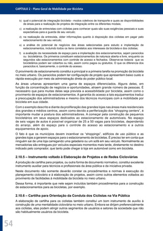 CAPÍTULO 2 - Plano Geral de Mobilidade por Bicicleta
54
b) qual o potencial de integração bicicleta - modos coletivos de transporte e quais as disponibilidades
de áreas para a realização de projetos de integração entre os diferentes modais;
c) a realização de entrevistas com ciclistas para conhecer quais são suas exigências pessoais e suas
expectativas para a guarda de seu veículo;
d) na realização da entrevista, obter informações quanto à disposição dos ciclistas em pagar pelo
estacionamento de seu veículo;
e) a análise do potencial de negócios das áreas selecionadas para estudo e implantação de
estacionamentos, incluindo todos os itens correlatos aos interesses da bicicleta e dos ciclistas;
f) a avaliação da necessidade de espaço para a implantação dos estacionamentos, sejam paraciclos
ou bicicletários. Os primeiros constituem estacionamentos de natureza aberta e livre, enquanto os
segundos são estacionamentos com controle de acesso e fechados. Observe-se todavia que os
bicicletários podem ser cobertos ou não, assim como pagos ou gratuitos. O que os diferencia dos
paraciclos é, basicamente, o controle do acesso.
O provimento de estacionamento constitui a principal e a primeira tarefa na promoção da bicicleta
no meio urbano. Os paraciclos podem ter conﬁguração de projeto que apresentem baixo custo e
rápida execução por meio da administração direta do poder público local.
As áreas urbanas apresentam uma gama de espaços diferenciados. Alguns deles, em
função da concentração de negócios e oportunidades, atraem grande número de pessoas. É
necessário que para muitas delas seja prevista a acessibilidade por bicicleta, assim como o
provimento de espaços de estacionamentos. A garantia do acesso a tais equipamentos traduz
a preocupação dos administradores e mesmo dos técnicos municipais com a mobilidade por
bicicleta em sua cidade.
Com o exemplo descrito e diante da proliferação das grandes lojas nas áreas mais residenciais
dos grandes e médios centros, assim como devido a periferização dos “shopping centers”, é
importante mudar a postura dos administradores. A começar pela construção de pequenos
bicicletários em seus espaços dedicados ao estacionamento de automóveis. No espaço
de seis vagas de autos é possível organizar de 25 a 50 vagas para bicicletas, dependendo
do arranjo, além do espaço para o controle do acesso ao estacionamento e a outros
equipamentos de apoio.
O fato é que os municípios devem incentivar os “shoppings”, edifícios de uso público e as
grandes lojas a gerarem espaços para o estacionamento de bicicletas. É preciso ter em conta que
ninguém sai de uma loja carregando uma geladeira ou um sofá em seu veículo. Normalmente as
mercadorias são entregues por veículos especiais momentos mais tarde, diretamente no destino
indicado pelo comprador, que tanto pode chegar à loja em automóvel como em bicicleta.
2.10.5 – Instrumento voltado à Elaboração de Projetos e de Redes Cicloviárias
A produção de cartilha para projetos, ou outra forma de documento normativo, constitui excelente
instrumento auxiliar para técnicos e proﬁssionais da área pública e da iniciativa privada.
Neste documento não somente deverão constar os procedimentos e normas à execução do
planejamento cicloviário e à elaboração de projetos, assim como outros elementos voltados ao
provimento de facilidades à mobilidade da bicicleta no meio urbano.
Dessa forma, é importante que nele sejam incluídos também procedimentos para a construção
de estacionamentos para as bicicletas, por exemplo.
2.10.6 – Cartilha para Orientação da Conduta dos Ciclistas na Via Pública
A elaboração de cartilha para os ciclistas também constitui um bom instrumento de auxílio à
construção de uma mentalidade cicloviária no meio urbano. Embora se dirijam preferencialmente
aos ciclistas, elas podem atingir outros segmentos de usuários e setores da sociedade que não
são habitualmente usuários da bicicleta.
 