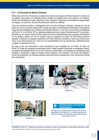 Caderno de Referência para elaboração de Plano de Mobilidade por Bicicleta nas Cidades
55
2.11 – O Conceito de Rotas Cicláveis
Rotas são caminhos, formados por segmentos viários ou espaços e trilhas naturais no campo ou
na cidade, que podem ser utilizados pelos ciclistas na ligação entre uma origem e um destino.
Podem ser divididas em rotas naturais ou rotas especiais, segundo as condições de organização
do espaço, do caminho, da sua infra-estrutura natural ou artiﬁcial.
Uma rota ciclável constitui a interligação entre um par de Origem e Destino, através do uso de
todas as vias e caminhos disponíveis, desde que sejam minimamente preparados para garantir
segurança à mobilidade dos ciclistas. Numa Rota Ciclável “X”, com 9 km, por exemplo, interligando
um Ponto “A” a um Ponto “B” os ciclistas poderão percorrer várias infra-estruturas. Por exemplo,
poderão ter um trecho inicial de 800 metros de forma compartilhada com veículos motorizados
na via pública, depois 3,2 km de ciclovia, logo em seguida um trecho de 500 metros sobre a
calçada, e adiante um pequeno segmento com 300 metros de ciclofaixa, mais outra ciclovia com
3 km; e um último trecho de 1,2 km em via compartilhada com os automóveis, perfazendo todo
o trajeto a extensão de 9 km.
Ou seja, numa rota cicloviária o mais importante é que a ligação de um Ponto “A” para um
Ponto “B” todas as situações enfrentadas pelos cilistas estejam pensadas e projetadas. Assim,
no próprio compartilhamento da via com veículos motorizados, há indicação de sinalização para
ciclistas e motoristas e alguns arranjos muito especiais. Por exemplo, nos locais de parada à
frente de semáforos, os ciclistas poderão posicionamento localizado por meio de pintura à frente
dos automóveis.
FIGURA 19
FIGURA 20
FIGURA 21
Na Figura 20, o ciclista está à frente dos veículos
motorizados. Na Figura 21, o ciclista está junto ao
meio-ﬁo à espera de tempo de verde para realizar
conversão à direita.
FIGURAS 19, 20 e 21 – Posições de paradas avançadas de ciclista em cruzamentos. Copenhagen, Dinamarca, 2002.
Fonte: Road Directorate. Collection og Cycle Concepts. Copenhagem. Dinamarca, 2000.
 