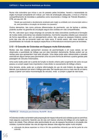CAPÍTULO 2 - Plano Geral de Mobilidade por Bicicleta
56
Numa rota cicloviária que inclua o uso do passeio pelas bicicletas, haverá a necessidade do
órgão municipal competente em indicar, por meio de sinalização adequada, o início e o ﬁnal do
compartilhamento de bicicletas e pedestres como recomenda o Código de Trânsito Brasileiro –
CTB, em seu Art. 59:
“Desde que autorizado e devidamente sinalizado pelo órgão ou entidade com circunscrição sobre a
via, será permitida a circulação de bicicletas nos passeios.”
Outros elementos, tais como pinturas diferenciadas de pavimento, uso de tachas e calotas,
poderão auxiliar na garantia da circulação segura dos ciclistas em vias compartilhadas.
Por ﬁm, vale dizer que o largo emprego do conceito de rotas cicloviárias contribuirá à formação
de muitas redes cicloviárias nas cidades brasileiras, mormente naquelas cidades que cresceram
de forma espontânea, sem um planejamento prévio. Isto, porque os espaços lindeiros vazios
junto das vias vão se tornando cada vez mais raros. E sendo assim, são raras também as
possibilidades da inclusão de espaços especíﬁcos à infra-estrutura exclusiva para as bicicletas.
2.12 – O Conceito de Ciclorotas em Espaços muito Estruturados
Muitas vias das cidades apresentam excesso de pavimentação e em suas caixas, ao ser
observada a quantidade de tráfego que por elas transitam diariamente. Muitas podem ser as
razões para que apresentem hoje esta situação. Uma delas pode estar referenciada a pressão
exercida em algum tempo para pavimentar uma via como forma de eliminar a poeira gerada pela
passagem de veículos motorizados.
Uma outra razão pode ser a perda de função no tecido urbano pelo surgimento de outra via que
passou a cumprir papel mais importante e mais direto no escoamento do tráfego urbano.
Uma terceira, ainda, pode ser a própria reformulação do uso do solo lindeiro de algumas vias
laterais, que acabaram por atrair o tráfego para elas. Daí resulta que uma ou mais vias de um bairro
passa a operar com baixa movimentação de veículos, vindo a cumprir o papel de vias locais.
Foto:JoséMaurício
FIGURA 22 – Sinalização para Ciclorota, Recife/PE - Brasil.
ACiclorotaconstitui-setambémpelapreparaçãodemapasindicandoaosciclistasquaisoscaminhos
mais seguros a percorrer, fazendo uso de vias com baixos volumes de tráfego em uma região ou
bairro da cidade. Para reforçar esta oportunidade de uso de espaços favoráveis à circulação dos
ciclistas, é possível adotar nas vias de algumas dessas rotas algumas ações muito simples:
a) colocação de placas especiais no início e ﬁm dos quarteirões indicando que ele faz parte de uma
ciclorota;
 
