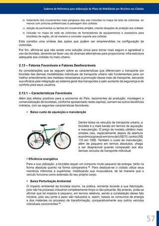 Caderno de Referência para elaboração de Plano de Mobilidade por Bicicleta nas Cidades
57
b) tratamento dos cruzamentos mais perigosos das vias incluídas no mapa da rede de ciclorotas, ao
menos com pinturas preferenciais à passagem dos ciclistas;
c) adoção de pavimentos ou tachas em cruzamentos simples, criando situações de proteção aos ciclistas;
d) inclusão no mapa da rede de ciclorotas de fornecedores de equipamentos e acessórios para
bicicletas da região, de tal maneira a conceder suporte aos ciclistas.
Esta constitui uma síntese das ações que podem ser empreendidas na conﬁguração de
ciclorotas.
Por ﬁm, aﬁrma-se que não existe uma solução única para tornar mais seguro e agradável o
uso da bicicleta, devendo-se fazer uso de diversas alternativas para proporcionar infra-estrutura
adequada aos ciclistas no meio urbano.
2.13 – Fatores Favoráveis e Fatores Desfavoráveis
As considerações que se seguem sobre as características que diferenciam o transporte por
bicicleta das demais modalidades individuais de transporte urbano são fundamentais para um
melhor entendimento das medidas necessárias à promoção desse meio de transporte, elevando
sua eﬁcácia pela integração ao sistema geral dos transportes e pelo aumento da segurança e do
conforto para seus usuários.
2.13.1 – Características Favoráveis
Além dos efeitos positivos para a economia do País, decorrentes da produção, montagem e
comercialização de bicicletas, conforme apresentado neste capítulo, somam-se outros benefícios
indiretos, com as seguintes características favoráveis:
• Baixo custo de aquisição e manutenção
Dentre todos os veículos de transporte urbano, a
bicicleta é o mais barato em termos de aquisição
e manutenção. O preço do modelo utilitário mais
simples caiu, especialmente depois da abertura
econômicagirandoemtornodeUS$70,contraUS$
110 em 1995. Também o custo da manutenção,
além de pequeno em termos absolutos, chega
a ser desprezível quando comparado aos dos
demais veículos de transporte individual.
• Eﬁciência energética
Para a sua utilização, a bicicleta requer um consumo muito pequeno de energia, tanto na
forma absoluta quanto na forma comparativa 18
. Para deslocar-se o ciclista utiliza seus
membros inferiores e superiores, mobilizando sua musculatura, de tal maneira que o
veículo funciona como extensão do seu próprio corpo.
• Baixa Perturbação Ambiental
O impacto ambiental da bicicleta ocorre, na prática, somente durante a sua fabricação,
pois não há processo industrial completamente limpo e não-poluente. No entanto, pode-se
aﬁrmar que tal impacto é pequeno, em termos relativos, sendo a constatação desse fato
intuitiva, pois seu porte e peso são reduzidos e, assim, baixos os consumos de energia
e dos materiais no processo de transformação, comparativamente aos outros veículos
individuais concorrentes 19
.
 