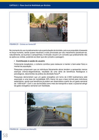 CAPÍTULO 2 - Plano Geral de Mobilidade por Bicicleta
58
Foto:AugustoValeri
FIGURA 23 – Ciclista em Santos/SP.
No momento do uso é praticamente nula a perturbação da bicicleta, pois sua propulsão é baseada
na força humana, sendo quase inaudível o ruído provocado por seu mecanismo (excetuam-se,
naturalmente, as buzinas e campainhas). A intrusão visual é um conceito que praticamente não
se aplica ao ciclista, podendo-se dizer que ele compõe a paisagem.
• Contribuição à saúde do usuário
Fortemente terapêutico, o ciclismo contribui para restaurar e manter o bem-estar físico e
mental da população.
Pesquisas comprovam que os indivíduos ﬁsicamente ativos tendem a apresentar menos
doenças crônico-degenerativas, resultado de uma série de benefícios ﬁsiológicos e
psicológicos, decorrentes da prática da atividade física 20
.
Pesquisas demonstram que um gasto energético em torno de 2.000 kcal/semana está
associado a uma taxa de mortalidade 30% menor do que a taxa normal para indivíduos
sedentários, sendo que benefícios já podem ser observados a partir de um gasto semanal
de 1.000 kcal 21
. Com o uso da bicicleta como meio de transporte e lazer, é possível atingir
tal gasto energético semanal com facilidade.
Foto:ViniciusVianna
FIGURA 24 – Ciclistas em Vitória/ES.
 