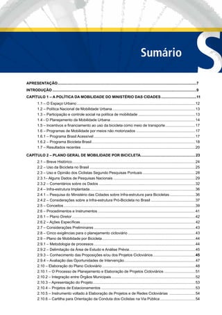 SSumário
APRESENTAÇÃO......................................................................................................................................7
INTRODUÇÃO ...........................................................................................................................................9
CAPÍTULO 1 – A POLÍTICA DA MOBILIDADE DO MINISTÉRIO DAS CIDADES ..................................11
1.1 – O Espaço Urbano ..................................................................................................................12
1.2 – Política Nacional de Mobilidade Urbana................................................................................13
1.3 – Participação e controle social na política de mobilidade .......................................................13
1.4 - O Planejamento da Mobilidade Urbana..................................................................................14
1.5 – Incentivos e ﬁnanciamento ao uso da bicicleta como meio de transporte.............................17
1.6 – Programas de Mobilidade por meios não motorizados .........................................................17
1.6.1 – Programa Brasil Acessível ..................................................................................................17
1.6.2 – Programa Bicicleta Brasil....................................................................................................18
1.7 – Resultados recentes ..............................................................................................................20
CAPÍTULO 2 – PLANO GERAL DE MOBILIDADE POR BICICLETA.....................................................23
2.1 – Breve Histórico.......................................................................................................................24
2.2 – Uso da Bicicleta no Brasil ......................................................................................................25
2.3 – Uso e Opinião dos Ciclistas Segundo Pesquisas Pontuais...................................................28
2.3.1– Alguns Dados de Pesquisas Nacionais ...............................................................................29
2.3.2 – Comentários sobre os Dados .............................................................................................32
2.4 – Infra-estrutura Implantada......................................................................................................36
2.4.1 – Pesquisa do Ministério das Cidades sobre Infra-estrutura para Bicicletas.........................36
2.4.2 – Considerações sobre a Infra-estrutura Pró-Bicicleta no Brasil ...........................................37
2.5 – Conceitos ...............................................................................................................................39
2.6 – Procedimentos e Instrumentos ..............................................................................................41
2.6.1 – Plano Diretor .......................................................................................................................42
2.6.2 – Ações Especíﬁcas...............................................................................................................42
2.7 – Considerações Preliminares ..................................................................................................43
2.8 – Cinco exigências para o planejamento cicloviário .................................................................43
2.9 – Plano de Mobilidade por Bicicleta..........................................................................................44
2.9.1 – Metodologia de processos..................................................................................................44
2.9.2 – Delimitação da Área de Estudo e Análise Prévia................................................................45
2.9.3 – Conhecimento das Proposições e/ou dos Projetos Cicloviários.........................................45
2.9.4 – Avaliação das Oportunidades de Intervenção.....................................................................47
2.10 – Elaboração do Plano Cicloviário..........................................................................................48
2.10.1 – O Processo de Planejamento e Elaboração de Projetos Cicloviários ..............................51
2.10.2 – Integração entre Órgãos Municipais.................................................................................52
2.10.3 – Apresentação do Projeto...................................................................................................53
2.10.4 – Projetos de Estacionamentos ...........................................................................................53
2.10.5 – Instrumento voltado à Elaboração de Projetos e de Redes Cicloviárias .........................54
2.10.6 – Cartilha para Orientação da Conduta dos Ciclistas na Via Pública ..................................54
 