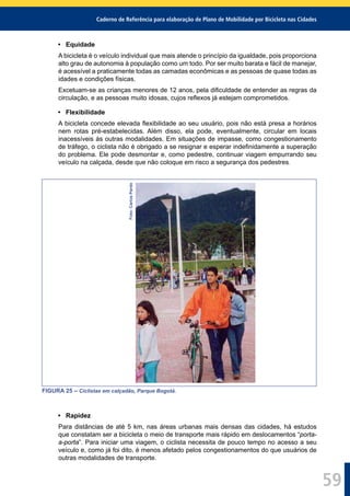 Caderno de Referência para elaboração de Plano de Mobilidade por Bicicleta nas Cidades
59
• Equidade
A bicicleta é o veículo individual que mais atende o princípio da igualdade, pois proporciona
alto grau de autonomia à população como um todo. Por ser muito barata e fácil de manejar,
é acessível a praticamente todas as camadas econômicas e as pessoas de quase todas as
idades e condições físicas.
Excetuam-se as crianças menores de 12 anos, pela diﬁculdade de entender as regras da
circulação, e as pessoas muito idosas, cujos reﬂexos já estejam comprometidos.
• Flexibilidade
A bicicleta concede elevada ﬂexibilidade ao seu usuário, pois não está presa a horários
nem rotas pré-estabelecidas. Além disso, ela pode, eventualmente, circular em locais
inacessíveis às outras modalidades. Em situações de impasse, como congestionamento
de tráfego, o ciclista não é obrigado a se resignar e esperar indeﬁnidamente a superação
do problema. Ele pode desmontar e, como pedestre, continuar viagem empurrando seu
veículo na calçada, desde que não coloque em risco a segurança dos pedestres.
Foto:CarlosPardo
FIGURA 25 – Ciclistas em calçadão, Parque Bogotá.
• Rapidez
Para distâncias de até 5 km, nas áreas urbanas mais densas das cidades, há estudos
que constatam ser a bicicleta o meio de transporte mais rápido em deslocamentos “porta-
a-porta”. Para iniciar uma viagem, o ciclista necessita de pouco tempo no acesso a seu
veículo e, como já foi dito, é menos afetado pelos congestionamentos do que usuários de
outras modalidades de transporte.
 